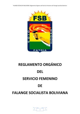 FALANGE SOCIALISTA BOLIVIANA: Reglamento Orgánico del Servicio Femenino de Falange Socialista Boliviana
1
REGLAMENTO ORGÁNICO
DEL
SERVICIO FEMENINO
DE
FALANGE SOCIALISTA BOLIVIANA
 