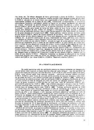 rías, bares, etc.: Se toleran desagües de hierro galyonizada o plomo de 0,032 m. - Consultorios
y salas de primeros auxilios: se proyectará sistema cerrado o bien desagüe a pileta de piso obier
ta 0,060 m. ubicado en el mismo local; piso impermeable a todo el local a bien 1,00 m2 de piso
impermeable alrededor de la pileta de pisa [19]; instalaciones correspondientes a consultorios
odontológicos <lavatorio y salivadera), podrán no figurar en los planos, aprobación por separado
por croquis· Farmacias: se permite desagüe de pileta lavamanos (focultatiyo), o pileta de piso
abierto 0,060 m. dentro del mismo local; no se permite colocación de pileta de layar de cemen-
to armado - Locales paro lavado de tarros de leche: pileta de layar tarros y boca de desagüe
abierto poro desagüe de piso, ambas con desagüe o interceptor de groso cerrado y yentilodo
de 50 litros de capacidad mínimo y éste o pileta de piso topado O,100m (esto último y el intercep-
tor de grasa ubicados en el propio local) [24] - Cosas públicos: sistema cerrado; se tolero piteta
de piso abierto 0,060 m. dentro del mismo ambiente de los baños - Herrería de caballos; deberá
exigirse pileta de piso abi~rto especial (con filtro) poro desagüe de piso - Locales de calefacción,
calderos, etc.: se permite construcción de pozo impermeable de hasta 300 litros como máximo
con desagüe por bombeo o mono (diámetro mínimo coño impulsión: 0,025), el coño de impulsión
concurrirá o pileta de piso abierto 0,060 m. ubicado en lugar de acceso general; tolérase preyia
solicitud por expediente envío o pileta de piso abierto 0,060 m. en patio abierto de unidad loca-
tivo o o pileta de piso abierta en viviendo de portero; nunca o pileta de piso abierto en toilet de
local negocio - desagüe o balde únicamente en viviendas individuales [24] - Deshollinador: el
desogüe podrá efectuarse o sistema abierto (pileta de piso abierto 0,060 m.); alimentación por
tanque exclusivo - Cámaras frigoríficos: desagüe por medio de boca de desagüe abierto, provisto
de tapo movible de modero duro, o pileta de piso abierto fuero de la cámara - Lavaderos de ro·
pa: desagüe hasta un máximo de 5 máquinas o pileta de piso abierto 0,060 m., pasando de 5 o
pileta de piso abierto 0,100 m. - Máquinas lavaplatos: su desagüe se efectuará en los mismos
condiciones exigidos poro pileta de cocino con desague primario, podrá conectarse a ramal de
cañería de 0,060 m. por ramal 0,060 m x 0,060 m. (desarrollo máximo 5,00 m.).
IV - V E N T I L A e ION ES
No podrá suprimirse coño de ventilación exterior en cloacas existentes con desagüe plu-
vial de techos, total o parcial, o cloaca (distritos altos del radio antiguo) - reja de aspiración de
cámara de inspección principal o de sifón Bouchan: 0,10 o 0,40 m como mínimo sobre nivel acero,
0,30 m. como mínimo sobre línea máxima creciente - ventilación extremo cañería principal:
0,100 m. (0,060 m. poro fincas de uno solo planto provistos de servicios mínimos y como moxi-
mo de pileta de lavar y con cañería principal que no excedo de 15,00 m.) [25] - ventilación o
ramificaciones de coñerío principal: coño de ventilación 0,060 m, obligatorio excediendo de 10,00
m.. salvo cuando se trote de desagües de pileta de cocino con desagüe primario, separador e.:-
friador de groso, mingitorio y pileta de piso, en cuyo coso: caño de ventilación 0,060 m. obli-
gatoriamente pasando los 15,00 m. [26] - todo artefacto secundario ubicado o más de 15,00 m.
de punto ventilado debe ventilarse con coño de ventilación 0,060 m.; se tolera no ventilar inter-
calando boca de desagüe abierto coda 15,00 m. [32] - Talérase ventilación extremo de 0,060
m. cuando hoya otro coño ciescorga ventilación () coño de ventilación de 0, 100 m. en todo su
altura - todo cámara de inspección debe quedar en circuito ventilado [28] - todo artefacto alto
provisto de sifón y con desagüe o coño descargo ventilación deberá ser ventilado con coño de
plomo 0,050 m.; podrá optativamente ventilarse por ramal colocado junto 01 empalme de la ra-
mificación de desagüe con el coño descargo ventilación siempre que el desarrollo de aquéllo y
el número de artefactos concurrentes o lo mismo respondon a los normas establecidos poro ti-
rones horizontales sin vent ilar en planto boja; cuando lo cantidad de desagüe o ramal excedo
del mencionado, deberá además ventilarse el artefacto más alejado [28] y [34] - podrán su-
primirse los ventilaciones de artefactos ubicados en el último piso olto cua ndo el número total
de pisos no excedo de 10; el desarrollo de lo ramificación y el número de artefactos a ello con-
currentes respondan o los normas establecidos paro tirones horizontales, sin ventilar, en planto
bajo [34] - podrán conectarse entre sí coños de ventilación que pertenecen o un mismo sistema
• plomería de ventilación: se proyectaró preferentemente por muros; en lo posible no bajo pisos;
no permitido empalme de plomerías bajo piso - ventilación de 0, 100 m. no podro conectarse o
boca de acceso (debe hacerse a .ramal T) - bocas de acceso altos se ve?tilarán indistintamente o
lo boca o 01 sifón de la pileta de cocino [28] - En desagües artefactos secundarios o coño des-
cargo ventilación con interposición de boca de desagüe topado suspendido podrá indistintamen-
te ventilarse esto último o bien lo corono del sifón de algún artefocto afluente o lo mismo (obli.
13
 