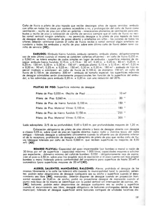 Coño de lluvia o pi leta de piso tapoda que recibe descargas altas de aguas servidos: embudo
con sifón en todos los cosos por a zoteas accesib les o no, y prolongación del coño de lluvia como
ventilación · rejilla de piso con sifón en galerías · innece:;arias plome rías de ventilación poro em·
budos y rejilla de piso y colocación de canilla de servicio siempre que el coño de lluvia no reci·
bo ra ma l vertical ningún artefacto· no permiido desagüe o lo pileta de piso topodo de boca
de desagüe abierto, interceptor de groso abierto y artefactos sin sifón . los coronas de todos los
si fones deberón ventilarse cuando el coño de lluvia recibo o ramal vertical a lgún artefacto se·
cundorio y todos los embudos y rejilla de piso sobre este últ imo caño de lluvia deben tener ca·
nillo de servicio (42] .
EMBUDOS: (Embudo hierro fundido, embudo cemento, embudo plomo; obligatoriamente
uso de este último cuondo 01 mismo se conecten cañerías afluentes) - en coño de lluvia 0,050 m.
y 0,060 m. se tolero empleo de coclos simples en lugar de embudos - superficie móxima de de·
sagüe: embudo hierro fundido: 0,15 m. x 0,15 m.: 30 m2; 0,20 m. x 0,20 m.: 80 m:!; 0,25 m. x
0,25 m.: 130 m~; 0,30 m. x 0,30 m.: 150 m2 • embudo plomo: 0,15 m. x 0,15 m.: 40 m2; 0,20 m
x 0,20 m.: 90 m2; 0,25 m. x 0,25 m.: 150 m2; 0,30 m. x 0,30 m.: 180 m2 - embudo de tipo es-
pecial (Joshom o similares): en coño de lluvia de 0, 100 m. de diá met ro: 150 m2; en c9ño de
lluvia de 0, 150 m. de diámetro: 300 m~ . embudo de tamaño especia l: los superficies móximos
de desagüe admisibles serón directamente proporciona les (en función de lo superfic ie del embu-
do), o los admitidas poro embudo 0,20 m. x 0,20 m. con uno reducción de l 20%.
PILETAS DE PISO: Superficie móxima de desagüe:
Pileta de Piso 0,050 m. (Rej illa de Piso)
Pileta de Piso 0,060 m. . . ....... . .... . ...... .....•... ..
Pileta de Piso de hierro fundido 0,100 m.
20 "
150 "
Pileta de Piso Ma terial Vitreo 0.100 m. . .. . ........ 180 "
Piteto de Piso de hierro fundido 0.150 m...... _•.. _. ........ "250 "
Pileta de Piso Material Vitreo 0,150 m......... ........... . 300 "
lodo sobrepileta: 2/5 de su profundidad; 0,60 x 0,60 m. por profundidades moyares de 1,20 m.
Colocación obligatorio de pileta de piso abierto y boca de desagüe abierto con desagüe
a cloaca 0,05 m. sobre nivel de piso en lugares abiertos nuevo radio y distritos bojas del radio
antiguo · tolerado desagüe o sobrepileta únicametne cuando lo afluente seo de diámetro inferior
01 de lo receptora; prohibición de desagüe a sobrepileto de pileta de piso que recibo coño de llu-
via (desagüe tolerado por coño de lluvia 0,060 m. que recibon superficies no mayores de 8,00
m ') [43] .
BOMBEO PLUVIAL: Capacidad del pozo impermeable (por bombeo o mono) a rozón de
30 litros por m2 de superficie - capacidad máxima: 1.000 litros; capacidades mayores o solicitar
por expediente · diómetro mínimo del cañd'de bombeo: 0,050 - obl igatoria mente rejo de aspiro·
ción 01 pozo o 2,50 m. sobre piso (no exigible rej o de aspiración si e l pozo cuento con rejo propio)
bombeo o mono (tolerado previo conformidad del propietario poro superficie de hasta 20 mi) o
automático (paro superficies mayores de 20 m2l[43].
ALEROS. S....LlENTES. MANZARDAS• • ALCONES: Aleros: prohibido el desagüe de los
mismas libremente o lo calle (se tolerará sólo cuando lo municipalidad local lo permito); solien·
tes: podrón estor desprovistos de desagüe cualquiera seo su ancho y superficie cuando el escu-
rrimiento seo libre [44] ; manzardas: deberán disponer de desagüe cuando en proyección ha ri.
zontol excedan de 0,60 m. de ancho; podró no proyectarse desagüe de monzordo cuando el
punto más boja de la mismo se identifique con lo pared vertical sin interrupción de cornisa, etc.
[44] ; balcones: podrón estor desprovistos de desagüe cualquiera seo su ancho y superficie
cuando el escurrimiento seo libre; desagüe obligatorio de balcones prolongados detrós de Hnea
municipal; tolerado e l desagüe superficial entre balcones contiguos de unidades locativos dis-
19
 