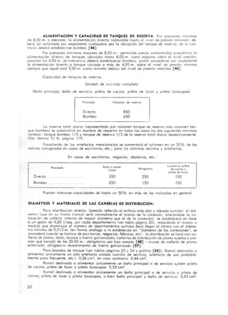 ALlMENTACION y CAPACIDAD DE TANQUES DE RESE RVA : Por presiones mintmos
de 8,00 m. o menores: la a limentación directa (admisible hasta el nivel de presión mínIma), de·
beró ser sol icitado por expediente cualquiera seo lo ubicación del tanque de reserva; de lo con·
trario deberó establecerse bcmbeo [46].
Por presiones mínimos mayores de 8,00 m.; permitida previo conformidad propietario lo
alimentación directo de tanques ubicados hasta 4,00 m. como' móximo sobre el nivel presión;
posando los 4,00 m. de tolerancia deberá estob!ecerse bombeo; podró concederse por expediente
lo alimentación directo o tanque ubicado o más de 4,00 m . sobre el nivel eje presión mínimo
siempre que aquél esté 5,00 m. como mínimo debajo del nivel de presión móxima [46] .
Capacidad de tanques de reservo:
Unidad de vivi ~nda completo
(Baño principol, ba ño de servicio, pileta de cocino, pileta de lavar y pileta lavacopos)
Directo
Bombeo
Volumen de reservo
850
600
Lo reservo total diario (representado por volumen tanque de reservo más volumen ton·
que bombeo) se subdividiró en manero de respetar en todos los cosos los dos siguientes mínimos
(ambos): tanque bombeo 1/5 y tanque de reservo 1/3 de lo reservo total diario respectivamente.
(Ver lómina 51 A, página 119.
Excediendo de los artefactos mencionados se aumentará el volumen en un 50% de los
volares consignados en cosos de escritorios, etc., poro los distintos recintos y artefactos.
Directo
Bombeo
Provisión
En cosos de escritorios, negocios, depósitos, etc.:
Boño o wOTer
close!
350
250
MlnoiTorio
250
ISO
lovotorio, p,leTO
de cocino o
ptleto de lovor
150
lOO
Pueden tolerorse capacidades de hasta un 50 % en más de los indicados en genero1.
DIAMETROS y MATERIALES DE LAS CARERIAS DE DISTRIBUCION,
Poro distribución directo: (presión referido 01 orificio más alto y olejado surtido) : el dió·
metro (que en su tramo troncal serÓ normal mente el mismo de lo conexión, toleróndose lo co-
locación de cañería interno de mayor diómetra que el de lo conexión), se estableceró en base
o un gasto de 0,20 I/seg. por codo departamento (ver tabla página 20), reduciendo el mismo o
medido que disminuyo el numero de departamentos surtidos Po ro llegar 01 último con el dióme-
tro mínimo de 0,0 13 m. (en formo análogo o lo establecido en "diámetro de los conexiones", se
procederó cuando se trotara de escritorios, negoc ios, fábricas, etc) . la distribución se hará con ca·
ñerío de plomo, latón, bronce o h ierro galvanizada; cañerlas de distribución de plomo sujetos o pre·
sión que excedo de los 30.00 m .; obligatorio uso tipo pesado [48] - cruces de cañería de plomo
enterrado: obligatorio revestimiento de hierro galvanizado [57].
Para bajadas de tanque (ver ta blos paginas 23 y 24 y g ráfico [SO] ). Ramal destinado o
alimentar unicamente un sólo a rtefacto aislado <Canilla de servicio, artefacto de uso probable-
mente poco frecuente, etc.): 0,36 cm'; en coso contrario: 0,44 cm!!.
Ramal destinado o alimentar unicamente un baño principal o de servicia 01 bien pileta
de cocino, pileta de lavar y pileta lavacopas: 0,53 cm'.
Romol destinado o alimentar unicamente un baño principal o de servicio y pileta de
cocina, pileta de lavar y pileta lovocopas, o bien baño principal y baño de servicio: 0,62 cml.
22
 