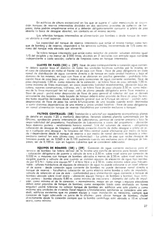 En edi ficios de altura excepcional en los que se supere e~ volar menClonc.do se dlslx'n-
drán tanques de reservo intermedios divididos en dos secciones provistas de coñer i"..1'> de 11m
pieza; éstos podrán empalmarse entre si y deberán obligatoriamente cor.currir a pileta de piso
abierta (o boca de desogi.ie abierto), sin contacto en el mismo recmto.
Los referidos tanques intermedios se ol imentarón por bombeo· o desde tanque de re,>er-
y o ubicarlo o nivel superio r.
Lo capacidad del tanque de reservo intermedio que actúe 01 m ismo tiempo como tan-
que de bombe9 y de reserva, responderá a Jos servic ios surtiqos, incrementado de 1/5 como mí-
nimo del tanque mós elevado que alimente.
Se tolero tanque intermedio que actúe·como reductor de preSión: volumen mínimo igual
1/5 del exigible y no menor de 2.000 litros; dividido en 2 secciones con entrada oguo corriente
mdependiente o cado sección; cañería de limpieza coma en tanque intermedio.
LLAVES DE PASO: [ SS] a [57] llave de poso correspondiente o conexión aguo corrien-
tI'! deberó quedar boja el dominio ce todas lo s unidades locativos surt idos por lo mismo; en
!?I coso de colocarse en nicho al frente iró en caja can llave - llave de posa obligatorio en cada
ramal de distribución de aguo corriente directo o de tanque en cada unidad locativa y boja el
dominio de los mismos; en coja con llave si se ubicaron en pasil los generales - prohib ida colo-
cación llave de poso boja piso - se tolero poro conexiones de aguo corriente existentes, 1I0v!? de
poso despla zado 1,00 m . como móximo de lo conex ión - se tolero !Iove de pIJSQ retirado 1,00 rn.
como máximo de fineo mlmicipol; en cosos especiales (calidad revestimientos, ubicación bajo es-
calera, rozones constructivos, vidrieros, etc .), se tolero llave de poso al!?jada 2.50 m . como móxi-
mo de lo li~ca municipol (en tal coso: caño de plomo pesado obligatorio entre lleve maestro y
llave de poso) podrá estar desprovisto de llave de poso general el colector del que se deriven
unicomente dos bajadas· toda bajado de tanQue deberó estar prevista de llave de poso (lo mis-
mo todas aquellas derivadas desde una ba jado g ~nelal Que se bifurque en varios) podron e:;tc.
desprovistas de llave de poso las varias b ifurcaciones de uno bajada cuando estén destinados
o surt ir distintos dependencias de una mismo y único unidad locativo - llave de paso obl igatoria
en ramal alimentación tanque de reserva (facultativo par conexión exclusivo o tanque).
FILTROS CENTRALES: [58] Instalación o solicitof por expediente acompañando planos
de detalle en escala 1:20 y memoria descriptivo, llenando además planilla suministrada por lo
Oficina; aprobación previa intervención de Laboratorios; permiso de corócter precario y boja la
respO""lsobilidad del propietario; fiscalizac ión de Labora torios o costa del propietario - ubicación
boja dominio portero - rendimiento horario normal : 1/4 del volumen de reservo - obligatorio
colocación de desagüe de limpieza - prohibido cor.exiÓn d irecto de dicho desagüe a pileta de pi-
so o cualquier otro desagüe - la limpieza del filt ro central puede e fectuarse por mediO de b9!a·
da j- depenidente desde e l tanque de reserva o por medio de ramal derivado de balada a inter-
mediario cent ra l (en este ultimo coser conformidad) - Lo pileta de piso que recibe desagüe de
limaieza puede ser de 0,060 ó de 0,1 00 pudiendo cuar.Co seo exclusivo paro el desogüe de Im,-
pieza, ser de 0, 100 m aun en lugares cubiertos Que se consideren adecuados
EQUIPOS DE BOM8EO: [58] y [59] . Conexión de agua cOrriente exclusivo para e l
servicio de bombeo (se tolera derivar de lo mismo una canilla de servicio para lavado vereda)
- colocación obligatorio de· puente y válvula de aire a 2,50 m. sobre nivel acero por conexión de
0,032 m. o mayores con tanque de bombeo ubi:ados a menos -de 2,50 m. sobre nivel acero (no
exigible puente y válvula de aire cuando se instalen equi pos de elevación de egua tipo aproba-
do por 0 .5 N.) - toma aire equipo N° 1 al tl ire libre y a 2 50 m. coma mínima sobre piso frecuen-
lable - si fones hidráulicos de equi pos de elevacián de aguo na puede colocarse o un nivel inferior
al de· acera - desde conexión aguo corriente de bombeo no puede derivarse ramal di recto o
tonque de reserva - facultativa colocación de junto elástica entre bomba y caño de impulsión;
vólvulo de retención al pie de este - conformidad poro alimentación aguo comente o tanque de
bombeo ubicado sobre nivel acera - ubicación equ ipo (tanque de bombeo y bombo), baJO domi-
nio portero - bombo alejado 0.80 m. como mínimo de meóanera - diómetro del caño de impul-
J sión: .como mínimo el de lo conexión, o normalmente, mayor en un rango - equipos elevadores
deben esta r provistos de tonque de bombeo; como excepción {cado coso an:Jli zado en formo
singular) podrá ta lerarse no colocar tanque de bombeo en: edificios uno sola planta y como
máximo seis un idades de viviendo (local negocio c/instalaciones sanitarios ~e considera una uni-
dad); edificios existentes que no poseon equipo y cuya insta lación es neces:J ria, siempre que
c,?fe zcon de lugar adecuado -o juicio de lo oficina·- para ubicar tanque de bombeo; chalet
d irecta mente desde lo conexión siempre que la bombo centrífugo esté ubicada o 10 m s/nivel
acere, como mínimo
27
 