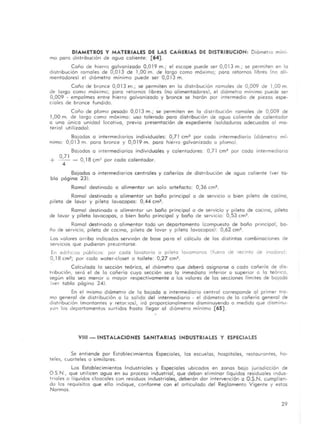 DIAMETROS y MATERIALES DE LAS CAfURIAS DE DISTRIBUCION: Diámet ro mini·
mo poro distribución de aguo caliente: [64].
Coño de hierro galvanizado 0,019 m.; el escape puede ser 0,013 m.; se permiten en lo
distribución ramales de 0,013 de 1,00 m. de largo como máximo; poro retornos libres (no ali·
mentadores) el diámetro mínimo puede ser 0,013 m.
Coño de bronce 0,013 m.; se permiten en la distribución ramales de 0,009 de 1,00 m.
de largo como máximo; poro retornos libres (no alimentadores), el diámetro mínimo puede ser
0,009 - empalmes entre hierro galvanizado y bronce se horán por intermedio de piezas espe-
ciales de bronce fundido.
Coño de plomo pesado 0,01 3 m.; se permiten en lo distribución ramales de 0,009 de
1,00 m. de largo como máximo: uso tolerado paro distribución de aguo caliente de calentador
o uno único unidad locativo, ?revio presentación de expediente (soldaduras adecuados al ma-
terial utilizado).
Bafadas a intermediarios individuales: 0,71 cm2 por codo intermediario (diámetro mí·
nimo: 0,013 m. para bronce y 0,019 m. poro hierro golvonizado o plomo).
Bajados a Intermediarios individuales y calentadores: 0,71 cm' por codo intermediario
+ 0,71 _ O, 18 cm~ par cada calentador.
4 .
Bajados a intermediarios centrales y cañerías de distribución de agua caliente (ver ta-
bla página 23l.
Ramal destinado a alimentar un solo artefacto: 0,36 cm2.
Ramal destinado ° alimentar un baño principal o de servicio o bien pileta de cocino,
pileta de lavar y pileta lavacopos: 0,44 cm2.
Ramal destinado o alimentar un baño principal o de servicio y pileta de cocina, pileta
de lavar y pileta lavacopos, o bien baño principal y baño de servicio: 0,53 cm2•
Ramal destinado a alimentar todo un departamento <Compuesto de baño principal, ba-
ño de servicio, pileta de cocino, pileta de lavar y pileta lavacopos): 0,62 cm2.
Los valores arribo indicados servirón de base po ro el cálculo de las distintos combinaciones de
serviCIOS que pudieran presentarse.
En edifiCIOS públiCOS por cado lavatorio o pileta lavamanos (fuera de recinto de IOodoro):
0,18 cm2; por codo water·closet o tailete: 0,27 cm'.
Calculada la sección teórico, el diómetro que deberá asignarse Q coda cañería de dis-
tribución, será el de lo cañería cuya sección sea lo inmediato inferior o superior O la teórico,
según ella sea menor o mayor respectivamente o los valores de las secciones límites de ba,ada
(ve r tabla página 24).
En el mismo diámetro de lo bajada o intermediario central corresponde al primer tra-
mo general de distribución o lo salida del intermediario · el diómetro de la cañería general de
dIstribución (montantes y retor.los), irá proporcionalmente disminuyendo a medido que dismjnu-
yu!1 los departamentos surtidos hasta llegar al diámetro mínimo [65).
VIII-INSTALACIONES SANITARIAS INDUSTRIALES Y ESPECIALES
Se entiende por Establecimientos Especioles, las escuelas, hospitales, restaurontes, ho-
teles, cuarteles o similares.
Los Establecimientos Industriales y Especiales ubicados en zonas bajo jurisdicción de
O S.N., que utilicen aguo en su proceso industrial, que deban eliminar líquidoS residuales indus-
triales o líquidos cloaca les con residuos industriales, deberón dar intervención o O.S.N. cumplien-
do los requisitos que ello indique, conforme con el articulado del Reglamento Vigente y estas
Normas.
29
 
