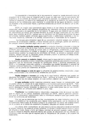 La presentación y tramitación de la documentación respectiva, puede encararla tanta el
propietario de la finco, como el industrial que lo ocupa; en este coso, con la autorización del
propietario, en el contrato de locación a por do::umento separado. La presentación de lo docu-
mentaCión respectivo, no releva o los interesados de la obligación de practicar las modificaciones
necesarios en los instalaciones, poro mantener la potabilidad de las aguas de bebida y ajustar
los efluentes a los condiciones físicos y químicas establecidas por O.S.N. en relación con su des-
tino final.
O.S.N. en ningún caso suministrará aguo directa o la red interno de establecimientos
industriales; este servicio seró prestado únicamente por intermedio de tanque de bombeo y en
cantidad adecuado o lo capacidad de la red externa. El aguo paro uso industrial que no pueda
ser suministrada por O.S.N. será factible extraerlo de pozos de agua construidos por los intere-
sados, bo ja controlar de O.S.N., siempre que no interfieran con los fuentes de provisión de aguo
de la mismo; también podrán utilizarse oguos superficiales o subterróneos sometidas a las co-
rrecciones necesarias, conforme o la calidad, característicos y necesidades de la industrio.
Los tanques poro almacenar ogua de uso puramente industrial excepto para e laborar
productos de a limentación o bebido o limpiar envases que los contengan, podrón ser abiertos y
de cualquier material adecuado según sea el uso a que se lo destine.
Los liquidas residuales puede n concurrir a conductos cloacales o pluviales, a curso de
oguo o a terrenos por arriba de lo copo freá tico, siempre dentro de los limitaciones que establez-
co O.S.N. poro codo coso. Cuando se utilicen para lo refrigeración, condensación u otros usos
que no alteren mayormente su calidad, el desagüe de aguas subterráneos o superficiales cuyos
caracteristicas cumplan los exigencias de vertimiento de O.S.N., se enviará a conducto pluvial
próximo, siempre que por su ubicación puedo utilizarse y O.S.N. lo autorice; el trabajo corres-
pondiente será por cuento del interesado.
Pueden concurrir a conducto cloaca!, simpre que lo capacidad de lo colectora lo permi-
to, los efluentes de establecimientos indust riales o especiales sometidos previamente o tratamiento
depurativo que los acondicione conforme los limitaciones físicas y químicos establecidos por
O.S.N. y no contengan materiales volátiles o inflamables que puedan perjudicar 01 personal de
limpieza a provocor explosiones, ni elementos que puedan dificultar el funcionamiento de lo co-
lectora y de los plantas de tratamiento de O.S.N.
Pueden desaguar a curso de agua los efluentes de establecimientos industriales y espe-
ciales, condicionados o las caracteristicas establecidos por O.S.N.
Pueden desaguar a terrenas por arribo de lo copa freática, efluentes que puedan ser
absorbidos facilmente y cuyos característicos físico - químicos se ajusten o lo establec ido por
O.S.N. poro este tipo de cuerpo recepto r; en coso contrario deberán ser trotados.
A capas profunda. podrán inyectarse solamente aguas limpios no contaminados, que
no puedan afectar lo calidad de lo copo receptora y con la previo autorización de O.S.N. - Tam-
bién en cosos excepcionales, con carácter precario y con las limitaciones Que O.S.N. impongo,
podrón descarga rse liquidas residuales no depurados o copos subterráneos Que por sus caracte-
risticos no puedan ser utilizados poro bebido ni poro riego.
Tromitacion : Los establecimientos induitriales o especiales, antes de evacuar sus desa-
gües en alguno de los cuerpos receptores controlados por O:S.N., deberán gestionar autorizo-
ción poro su volcamiento, suministrando todo la información necesario paro que puedan estu-
diarse los condiciones de factibilidad.
Uno vez Que se determine qUE" no hoy inconvenientes de orden h idráulico poro el de-
sagüe y se establezcan los condicione!. poro obtener dicho autorización, con lo intervención de
un Constructor Matriculado de Primera Categoría se presentarán los planos del establecimiento
con el proyecto de lo planto de trata m iento propuesta, dibujodos en escalo conveniente.
Los Dianas serán ocompañodos de uno memorio técnico descriptiva donde se explicará
el proceso industrial, los materias primos utilizados, lo cal idad y caudal máximo horario y diario
del efluente o trotar, hOras y turno de trabajo, cantidad de personal ocupado, cuerpo receptor
al que se volcará el efluente, desarrollo técnico del proceso de depuración con sus cálculos jus-
tificativos y todo otro doto que se requiero poro lo interpretación del proceso y del proyecto de
tratamiento.
30
 