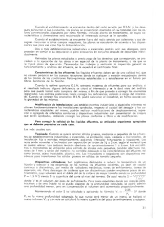 Cuando el establecimiento se encuentre dentro del radio servido por O.S.N. y los desa-
gües concurran o sus conductos, los planos se presentarán diseñados en su totalidad con los co-
lores convencionales dispuestos por estas Normas, incluido planto de tratamiento, de cuyos ca-
racterísticos y dimensiones será responsable ·el interesado aunque se le apruebe.
Cuando el establecimiento se encuentre fuero del radio seryido por colectoras y sus de-
sagües concurran o otros cuerpos receptores, los planos se ejecutarón de acuerdo o las disposi-
ciones que para ese caso fije lo Administración.
Dos o mós establecimientos industriales o especiales podrán unir sus desagües, paro
proceder en común o su depuración o paro evacuarlos en conjunto después de depurados indivi-
dualmente.
Retirados los planos estudiados y previo pago de los derechos que correspondan, se pro-
cederá a lo ejecución de las obras y en especial de la planto de trotomiento, o los que se
le fijaró plazo de ejecución. Terminados los trabajos y realizado lo inspección general de
funcionamiento y análisis del efluente, se le expediró el certificado finol.
Características de los efluente.: las liquidas efluentes deben ser de una calidad tal, que
no causen perjuicio en los cuerpos receptores donde se vuelquen y estarán encuadrados dentro
de los límites de los condiciones fisico-químicas establecidas o o establecerse en el futuro por
Obras Sanitarios de lo Noción.
Cuando lo estime oportuno O.S.N. extraerá muestras de efluentes poro sus análisis; si
el resultado indicara alguno deficiencia se citaró 01 interesado y se le daró vista del anólisis
poro que pueda tomar noto completo del mismo, o fin de que procedo o corregir los anomalia$
registrados. Los análisis posteriores hasta corregir los deficiencias, estarón o cargo del interesa-
do. Cuando se reiteren los anomalías O.S.N. podrá sancionar 01 industrial, en formo acorde con
lo gravedad de los m ismos.
Modificodon de instalaciones: Los establecimientos industriales a especiales mientras no
a lteren fundamentalmente los instalaciones aprobados, respecto 01 caudal del desagüe y los ca-
racterísticas aceptables del mismo, podrán realizar modificaciones de desplazamientos, supre-
sión o agregado de artefactos sanitarios y dispositivos industriales con presentoci6n de croquis
que serón aprobados, debiendo corregir los planos conforme a Obro O de modificación.
Paro corregir la calidad de los líquidos efluentes, .e utilizarán organi.mo. apropiados
que .e deberán proyector. en cado coso.
los mós usuales son:
Tamizado: Cuando se quiero retener sólidos gruesos, medianos o pequeños de los efluen-
tes de establecimientos industriales o especiales, se emplearán rejos, cedazos o micromallas, de
instalación fi jo o movidos mecanicamente, pudiendo intercalar trituradoras o rasgadores. Los
rejos serón normales o inclinados con seporación del orden de y:z o 5 cm. según el material que
se quiero retener. Los cedazos tendrón aberturas de aproximadamente 1 o 6 mm. Los microfil-
tras o micromallas se utilizorón poro cernido de sólidos más pequeños, tendrón oberturas me-
nores de 1 mm. y serón del material no corroibJe adecuado o los característicos del efluente, tal
coma bronce, acero inoxidable, plástico, etc. Los hituradores o rasgadores son dispositivos me-
cónicos para transformar los sólidos gruesos en sólidos de tamaño pequeño.
Di,positivos enfriadore.: Son organismos destinados a reducir lo temperatura de un
líquido y adecuar a los exigencias de los normas los efluentes calientes, ya sean de caudal
continuo o discontinuo, por medio de radiadores mecánicos, torres de enfriamiento, bateos de
aspersión, etc. Poro descargas de calderos que son discontinuos pueden emplearse pozos de en-
friamiento, cuyo volumen será el doble del de lo caldera de mayor tamaño siendo su profundidad
P - 1,5 VSsiendo S lo superficie del corte a l nivel del terrena. De aquí resulto S - ' ''( _" ) '
l.'donde V es el volumen del pozo de enfriamiento. Poro cosos especiales donde por rozones cons-
tructivas o de otro índole no se puedo disponer de lo profundidad calculado, se podrá admitir
uno profundidad menor, pero en compensación el volumen serÓ aumentado proporcionalmente.
2,25 52 dondeManteniendo el volor S yo calculado y aplicando lo fórmula VI _
p,
PI es lo nueva profundidad adoptado, lo que nunca seró menor de un metro, se hollará el
nuevo volumen VL y con este se calculará la nuevo superficie del pozo de enfriamiento a adoptar.
31
 