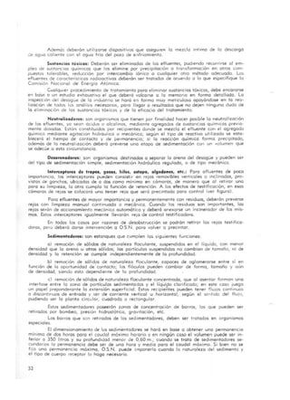 Ademós deberón utilizarse dispositivos que asegure" lo mezclo intimo de lo descargo
de agua caliente con el agua fria del pozo de e..,friamiento.
Sustancias tóxicas: Deberón ser eliminados de los efluentes, pudiendo recurrirse 01 em-
pleo de sustancias químícas que las elimine por precipitación o transformaci6n en otros cOm-
puestos tolerables, reducción por intercambio iónico o cualquier otro método adecuado. Los
efluentes de carocterisl icas radioactivos deberón ser trotados de acuerdo o lo que especifique la
Conmi6n Nacional de Energ ía Atómico.
CualqUier procedimiento de tratamiento para eliminar sustancias tóxicas, debe encararse
en bo"se a un estudia exhaustivo el que deberó volcarse o lo memono en formo detallado. Lo
inspeCCión del desague de lo Industrio se horó en formo muy meticuloso apoyándose en lo rea-
lización de todos los anóliSIS necesarios, paro llegar o resultados que no dejen ninguna dudo de
lo eliminación de los sustancias tóxicos y de lo eficacia del tratamiento.
Neutralizadores: son organismos que tienen por finalidad hacer posible lo neutralizoci6n
de los efluentes, yo sean óCldllS o alcalinos, mediante agregados de sustancias químicos previa-
mente dosodas. Estón constituidos por reCIpientes donde se mezcla el efluente con el agregado
químico mediante agitación hidróulico o mecónica; segun el tipo de reactivo utilizado se esta-
blecerá el tiempo de contacto y de permanencia; si la reacción químico formo precipitado,
además de la neutralización deberó preverse uno etapa de sedimentación con un volumen que
se odecúe o esto circunstancia.
Desorenodores: son organismos destinados o separar la areno del desagüe y pueden ser
del tipo de sedimentación simple, sedimentación hidráulico regulado, o de tipo mecÓnico.
Interceptores de tropol, gasas, hilos, estopa, algodone., etc.: Poro afluentes de poco
importancia, los interceptores pueden consistir en rejos removibles verticales O inclinados, pro-
vistos de ganchos, ubicadas de o dos como mínimo en cómoros, de manero que al retirar uno
poro su limpieza, lo otro cumpla la función de retención. A los efectos de testificación, en esos
cámaras de rejos se colocará una tercer reja que seró precintado poro control (ver figuro).
Poro efluentes de mayor importancia y permanentemente con residuos, deberán preverse
rejos con limpieza manual continuada o mecÓnica. Cuando los residuos son importantes, los
rejos serán de accionamiento mecónico automático y deberó anexarse un incinerador de los mis-
mos. Estos interceptores igualmente lIevarón reJo de control testificodora.
En todos los casos por razones de desobstrucción se podrán retirar las rejas testifica-
doras, pero deberó darse intervención o O.S.N. paro volver a precintar.
Sedimentodores: son estanques que cumplen las siguientes funciones:
o) remoción de sólidos de naturaleza floculante, suspendidos en el líquido, con menor
densidad que lo areno u otros sólidos; las partículas suspendidas no cambian de tamaño, ni de
densidad y lo retención se cumple independientemente de lo profundidad.
b) remación de sólidos de naturaleza flaculonte, capaces de aglomerarse entre sí en
función de lo oportunidad de' contacto; los tlóculos pueden cambiar de formo, tamaño y aun
de densidad, siendo esto dependiente de lo profundidad.
el remoción de sólidos de naturaleza floculonte concentrada, que al asentar forman uno
interfase entre la zona de partículas sedimentadas y el líquido clarificado; en este caso juego
un popel preponderante lo extensión superficial. Estos recipie;'tes pueden tener flujos continuos
o discontinuos de entrado y ser de corriente vertical u horizontal, según el sCr",tido del flujo,
pudiendo ser lo planta circular, cuadrada o rectangular.
Estos sedimentadores poseerán zonas de concentración de barros, los que pueden ser
retirados par bombeo, presión hidrostótico, gravitación, etc.
Los borras que son retirados de los sedimentadores, deben ser trotados en organismos
especiales.
El dimensionamiento de los sedimentadores se haró en base a obtener una permanencia
mínimo de dos horas paro el coudal móximo horario y en ningún caso el volumen puede ser in-
ferior a 350 litros y su profundidad menor de O,ÓO m.; cuando se troto de sedimentadores se-
cundarios lo permanencia debe ser de uno hora y medio poro el caudal móximo. Si bien no se
fijo una permanencia móximo, O.S.N. puede imponerlo cuando lo naturaleza del sedimento y
el tipo de cuerpo receptor lo hago necesario.
32
 