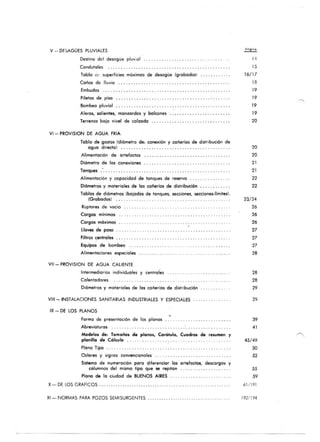 v - DE:,AGÜES PLUVIALES
Destino del desagüe pluv;a l
Condutoles
Tabla oc superficies móximas de de$Ogüe (grabados)
Coños de lluvia .. . ... . . . ... .
Embudos
Piletas de pisa
Bombeo pluvial
Aleros, $Olientes, monzardas y balcones
Terrenos boja nivel de calzado . . ....... . ..• , ......• . . • .
VI - PROVIS10N DE AGUA FRIA
Tobla de gastos (d i6metro de: conexi6n y cañerías de distribución de
aguo directa) . . . ...... .
Alimentación de a rteloctos
Di6metro de los conexiones
Tanques .'... . . .
Alimentación y copacidad de tanques de reservo ....
Di6metros y maleriales de los cañerlos de distribución
Tablas de d¡ómetros (ba jados de tonques, secciones, secciones·1fmitesl.
(Grabados) ... . ........ .
Ruplares de vacio
Cargos mfnimas
Cargos móximos
Llaves de paso
filtros centrales
. .
Equipos de bombeo
Alimentaciones especiales
Vil - PROVISION DE AGUA CALIENTE
Intermediarios individuales y cenlroles
Calentadores
Diómetros y materiales de los cañerías· de distribución
VIII- INSTALACIONES SANITARI~S INDUSTRIALES y ESPECIALES
IX - DE LOS PLANOS
forma de presentación de los pla nos
Abreviaturas ...
•
Modelos de: Tamaños de planos, Carótulo, Cuadros de resumen y
plonilla de Cólculo .. . . . . .. .
Plano Tipo .
Colores y signos convencionales .. . ........ .
Sistema de numeración poro diferencior los artelaclos, descargos y
columnas del mismo tipa que se repitan
Plano de lo ciudad de BUENOS AIRES
X- DE lOS GRAFICOS
XI - NO RMAS PARA POZOS SEMISURGENTES
14
15
16/ 17
la
19
19
19
19
20
20
20
21
21
22
22
2.12'
26
26
26
27
27
27
28
28
28
29
39
41
45/ 49
50
52
55
59
61/191
192/194
 