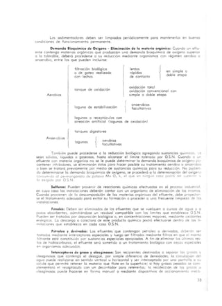 Los sedimentadores deben ser limpiados periódicamente poro mantenerlos en buenos
condiciones de funcionamiento permanente.
Demanda Bioquimica de Oxigena - Eliminación de la materia orgónico: Cuondo un eflu-
ente contengo matertas orgónicas que produzcan uno demando bioquimico de oxigeno superior
o lo tolerable, deberá procederse o su reducción mediante organismos con régimen aerobio o
anaerobio, entre los que pueden incluirse'
r
Aerobios
filtración biológico
o de goteo real izado
con lechos
tanque de oxidoc ión
laguna de estabil ización
lagunas o receptóculos con
r
1
lentos
rópidos
de contacto
oxidación total
{en simple °
doble etopo
oxidoción convencional con
simple o doble etapa
anaerobias
facultativos
aireación artificial (lagunas de oxidac ión)
tanques digestores
lagunas
{ aerobios
facultativos
También puede procederse a lo reducción b iológico agregando sustancias qUlmlcas..0
sean sóhdas, liqUidas o gaseosos, hasta alcanzar el limite tolerado por O.S.N. Cuando o un
efluente con materia orgonico no se le puede determinar lo demando bioquímICo de oxígeno por
contener .nhlbldores, se eliminaron estos poro hacer posible su tratamiento aerobiO o anaerobio
o bien se Iralaro previamente por mediO de sustancias químicas poro su redUCCión. No pudien-
do determinarse [a demando bloquimlca de oxig eno, se procederá o lo determinación del oxigene
consumido 01 permanganato de potasIo Mn O, k, el que en ningún coso podro :er ,upenOl '1
lo eXigido por O S N
S...lfuros: Pueden provenir de reacciones químicos efectuados en el proceso industrial,
en cuyo caso las instalaciones deberon contar con un orgonismo de eliminación de los mismos
Cuando provienen de la descomposición de las matertas orgonlcas del efluente, debe proyeclar-
se el tra tamiento adecuado poro evitar su formación o proceder a una frecuente limpieza de las
InstalaCiones.
Fenoles: Deben ser eliminados de los efíuentes que se vuelquen a cursos de agua o a
pozos absorbentes, admitiéndose un reSidual compotible con los limites que establezco O S N
Pueden ser trotados por depuración biológica o, en concentraciones mayores, mediante oxidantes
energlcos La descarga o colectora de este producto quimlco podrá efectuarse dentro de los li-
mitaCiones que establezco en codo coso O.S.N.
Petroleo y derivados: Los efluentes que contengan petroleo o derivados, dcberán ser
trotados mediante interceptores especiales y luego ser filtrados mediante f¡ ltros en Que el monto
fil trante esté constituido por sustanC ias especia les apropiadas. A fin de eliminar los últimos res-
tos de hidrocarburos, el efluente sera sometido o un tra tamiento blolÓQico con cepas espeCiales
en organismos adecuados.
Interceptores de groso y oleaginosas: Son recipientes destinados o separar los grosos y
oleaginOSos que contengo el desagüe, por simple diferencio de densidades; lo circulaclon del
ogu.:l puede rea lizarse en sentido vertical u horizontal y ser interceptado por uno pantalla o su
soltdo Que permito retener lo materio Que flote en lo SuperfiCie; si hoy grosos pesados se com-
plementara el receptáculo con un decantadar poro retenerlos; lo recolección de los grosos u
oleaginosos puede hacerse en formo manual o mediante dispoSitivos de occionamienta mecá-
33
 