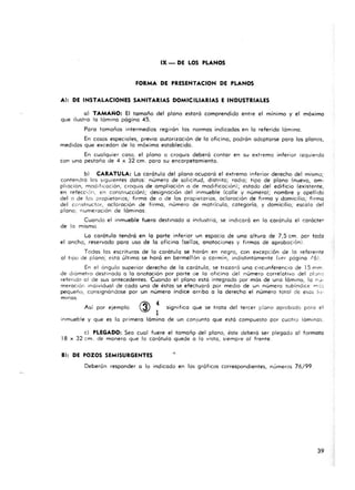 IX - DE LOS PUNOS
FORMA DE PRESENTACION DE PLANOS
Al: DE INSTALACIONES SA NITARIAS DOMICILIARIAS E INDUSTRIALES
o) TAMAÑO: El tamaño del plono estoro comprend ido entre el mínimo y el máximo
que ilustra la lámina pógina 45.
Pora tamaños intermedios regirán tos normas indicados en lo referido lómino,
En cosos especiales, previo autorización de la ofi cino, podrón adoptarse para los plonos.
medidas que excedon de lo máximo establecida.
En cualquier caso, el plono o croqu is deberá contor en su extremo inferior izquierdo
con una pestaño de 4 x 32 cm. poro su encorpetomiento.
b) CARATULA: La carótula del plano ocupará el ext remo inferior derecho del mismo;
contendrá los siguientes dotos: número de solicitud, d istrito; rodlO; t ipo de plono (nuevo, a m-
pl iación, modificación, croquis de ampliación o de modificación); estado .del edificio (existente,
en refecc ión , en const rucción); designación del inmueble (calle y número); nombre y apell ido
del o de los propietarios; firma de o de los propietarios, acla reción de firmo y domicilio; firma
del construc tor, aclaración de firmo, número de matrícula, categorío, y domicilio; escolo del
piona ; numc racion de láminos.
Cuando el inmueble fuero destinado a industrio, se indicoró en la carátula el carócter
de la mismo.
Lo carátula tendrá en la porte inferior un espacio de una altura de 7,5 cm. por tod:)
el ancho, reservoda poro uso de lo oficina (sellos, onotaciones y firmos de oprobocion).
Todos los esc rituras de lo carátula se horán en negro, con excepcion de lo referente
al tipo de plano; esta último se hará en bermell ón o carmín, indisti ntamente (ver página t6J.
En el a ngula superior derecho de lo corótula, se trazaró uno circunferencia de 15 f'l"Im .
de diamctro destinado o lo anotación por porte de lo oficina del número correlativo del pl :lno
refendo al de sus antecedentes. Cuando el plano está integrado por más de uno lámina, la n;J-
mcrac iór: Individual de codo uno de éstos se efectuará por medio de un número subíndICe m'::::.
pequeño, consignándose por un número índice orribo o la derecha el número totol de eses Io¡-
minos.
Así por eiemplo
4
1
significo que se trota del tercer plano aprobado poro el
inmueble y que es lo primera lómina ~e un conjunto que está compuesto por cue tro láminas.
c) PLEGADO; Seo cual fuere el tamoñp del plano, éste deberá ser plegado 01 formato
18 )( 32 cm . de manero Que lo carátula quede a la vista , siempre 01 frente .
• 1: DE POZOS SEMISURGENTES •
Deberón responder a lo indicado en 16s gróficos correspondientes, números 76/99.
39
 