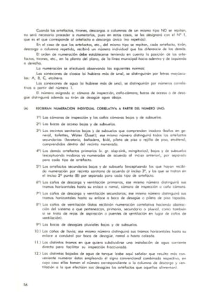 Cuando los a rtefactos, tirones, descargos o columnas de un m ismo tipo NO se repitan,
no será necesaria proceder a numerarlos, pues en estos casos, se les designará can el N9 1,
que es el que corresponde 01 artefacto o descargo único (no repetida).
En el caso de que los artefactos, etc., del mismo tipo se repitan, cada a rtefacto, tirón,
descarga o columna repetida, recibirá un número individual que las diferencie de los demás.
El arden de numeración debe establecerse teniendo en cuenta la posición de los arte-
factos, tirones, etc., e n lo planto del plano, de lo línea municipal hacia adentro y de izquierdo
o derecho.
Lo numeración se efectuoró observando los siguientes normas:
Los conexiones de cloaca (si hubiera más de uno), se distinguirán por letros mayúscu-
los: A, B, C, etcétera.
Los conexiones de aguo (si hubiese mós de una), se distinguirón por números correla-
tivos o partir del número l .
El número asignada a: cámaro de inspección, coño-cómoro, bocas de acceso o de desa-
güe distinguirá ademós su tirón de desagüe agua aba jo.
(A) RECIBIRAN NUMERACION INDIVIDUAL CORRElATIVA A PARTIR DEL NUMERO UNO,
56
19 ) Los cómaras de inspección y los coños cómaras bajos y de subsuelos.
29 ) Las bocas de acceso bajos y de subsuelos.
39 ) Los recintos sanitarios bajos y de subsuelos que comprendon inodora (baños en ge-
neral, foilettes, Water Closet); ese misma número distinguirá todos los artefactos
secundarios (lavatorio, bañadero, bidé, pileta de piso o rejilla de piso, etcétera),
comprendidos dentro del recinto numerado.
49 ) Los demós a rtefactos primarios (v. gr. slop-sink, mingitorios), bajos y de subsuelos
(exceptuando inodoros yo numerados de acuerdo a l inciso anterior), por separado
poro codo tipo de artefacto.
59) Los a rtefactos secundarios ba jos y de subsuelo (exceptuando los que hayan recibi-
do numeración por recinto sanitario de acuerdo 01 inciso 39, y las que se tratan en
el inciso 29 punto (B) por separado paro cada tipo de artefacto.
69 ) Los coños de descargo y ventilación primarios, ese mismo número distinguirá sus
tramos horizontales hasta su enloce o ramol, cámara de inspección o coño cámara.
79) Los coños de descargo y ventilación secundarios; ese mismo número distinguiró sus
tramos horizontales hasta su enloce o boca de desagüe o pileta de piso topodos.
89) Los caños de ventilación (éstos recibirón numeración corfelativa haciendo abstrac-
ción del sistema a que pertenezcan, primario, secundario o pluvial, como también
si se trota de rejas de aspiración o puentes de '(entilación en lugar de coños de
ventilación).
99 ) Los bocas de desagües pluviales bajos y de subsuelos.
10.) Los coños de lluvia; ese mismo número distinguiró sus tramos horizontales hasta su
enlace o candutal pof boca de desagüe, ra mal o hasta calzado.
11J Los distintos tramos en que quiero subdividirse uno instalación de aguo corriente
directo poro facilitar su inspección fraccionado.
12.) Los distintos bajados de aguo de tanque (cabe aquí señala r que resulto más con-
veniente n umerar éstas empleando el signo convencional combinado respectivo, en
cuyo coso el los toman el número correspondiente a lo columna de descargo y ven-
tilación o lo que efectúan sus desagües los artefactos que aquellos alimentan).
 