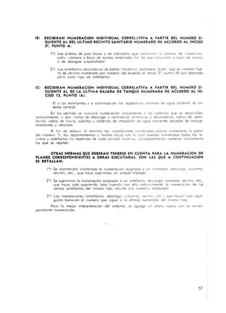 (BI RECIBIRAN NUMERACION INDIVIDUAL CORRELATIVA A PARTIR DEL NUMERO SI-
GUIENTE AL DEL ULTIMO RECINTO SANITARIO NUMERADO DE "CUERDO AL INCISO
3'. PUNTO ....:
19) Los piletas de piso bOlas y de subsuelos que concurren o camora de Inspecclon,
caño - cómara o boca de acceso enterrado (no los que concurren a boca de OCCCiQ
o de desogue suspendidos).
29) Los artefactos secundOrlOS de baños (lovatorlo, bañadero, blde), que se Instalen fue-
ro de recinto numerado por inodoro (de acuerdo al inCIso 3°, punto (Al por separado
para cada ti po de artefacto)'
(CI RECIBIRAN NUMERACION INDIVIDU..L CORREL..TIV.... PARTIR DEL NUMERO SI-
GUIENTE "L DE L" ULTIMA BAJ..D.. DE TANQUE NUMERADA DE ..CUERDO ..L IN-
CISO 12. PUNTO (Al:
El o los montantes y a continuación los reSpec t ivoS retornos de agua coliente de SIS-
tema central.
En los perfiles se Indicara numeración únicamente o los cañeria!> que se desarrollen
verticalmente, o seo · coños de descargo y vent ilaCión primarios y secundarios, coños de vent i-
lación, coilos de lluvia, subidas y cañerías de impulsIón de agua comente, ba jadas de ronque,
montantes y retornos.
A fm de reducir 01 mínimo las instalacIones numeradas padron numerarse (o partir
del número 1), los departamentos y locales balaS con lo cual quedan numerados todos los re-
cintos y a rtefac tos no repet idos de cada unidad locativa, carrespon<:ltendo numerar unicamente
los que se repitan.
OTRAS NORMAS QUE DEBERAN TENERSE EN CUENTA P...... L.. NUMERACION DE
PLANOS CORRESPONDIENTES A OBRAS EJECUTADAS. SON LAS QUE A CONTINUACION
SE DETALLAN:
19) Se mantendrá inalterada la numeraci ón asignado a un artefacto, descargo, columna,
recinto, etc., que haya suprimido un simple traslado
29) Se suprimiró lo numeración asignado o un artefacto, de:.(orga, columna, recinto, etc.,
que hayo sido suprimido (aun cuando con ello naturalmente la numeración de los
demós artefactos del mismo tipo resulte con númCfC'S salteados)
3°) Los instalaciones (artefactos, descargo, columna, reCinto, etc), que hayan sido agre-
gados tomarón el numero que sigue o la última numerada del mismo tipo
Poro lo mejor interpretación del sistema, se agrego un plano nuevo con lo corres-
pondiente numeración.
57
 