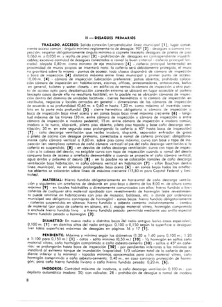 11 - DESAGOES PRIMARIOS
TRAZADO. ACCESOS: Salida conexión (perpendicular línea municipal [1] ; lugar conve-
niente occeso común - á ngulo mínimo reglamentario de desagüe: 909 [2] - desogues a cómara Ins-
pección: respeta r obligatoriamente ángulo mínimo o cojinete (excepto desogues de piletas de PiSO
0,060 m. o 0,050 m. y rejillo de piso) [3] - prohibición de: desagües en conlropendtente mlus,di
cobles; excesivo cantidad de desagües conectados o romal (o buen c r it CrlO) - cañería principal (cn-
rrodo): alejado 0,80 m. como mínimo de eje medlonero [4] - cañería principal (enterrada) en
proximidad de muros propios se insertará noto: la cañería será debidamente protegida, el muro
no gravitará sobre lo mismo - puntos de acceso: todo cloaca dispondra de cama ra de Inspección
o boca de inspeCCión [4] distancio móxima enlre línea municipol y primer punto de acceso.
10,00 m. [4] . camaro de inspección (ubicación preferente: potios abiertos; prohibido coloco·
ción camara de inspección en: habitaciones, cocinas, off ices, antecomedores, antecocinas, baños
en general, toileles y waler ciaseIs - en edificios de rentos lo camaro de Inspección u airo pun-
lO de acceso opto poro desobstrucción conexión externo se ubicara en lugar accesible 01 portero
(excepto cosos donde el lo no resultara factible); en 10 posible no se ubicara n camoras de inspec-
ción dentro del dominio de unidades locativos - cierres herméticos o lo cómara de inspección en
vestibulos, negocios y locales cerrados en general - dimensiones de los cómo ros de inspección
de acuerdo o su profundidad CO,60 m . x 0,60 m hasta 1,20 m. como móximo 01 invertido cono-
lelo en lo parte mas profundo) [5] . cierre hermético obligatorio o camoro de inspección o
boca de inspección bo ja nivel acero y en zonas bajos boja nivel móximo creciente [6] - longi-
tud maxima de los tirones (30 m. entre cómaro de inspección y cómoro de inspección o entre
cómoro de inspección e inodoro pedestal; 15 m, entre cómoro de inspección e inodoro comun,
inodoro o lo turco, slap·sink, pileta piso abierta, pileta piso tapodo y base coño descargo ven-
tilación; 30 m. en este segundo coso prolongando lo cañería o 459 hasta boca de inspecci6n)
[7] - coño descarga ventilaci6n que reciba inodoro, slop-sink, separador enfriador de groso
O pileta de cocino con desagüe primario, conectados o ramal de cañería princ ipal: obligatorio·
mente coño cómara vertical a 0,60 m. sobre piso como móximo; curvo con base y topo de ins·
pección (en reemplazo optat ivo de coño cómaro vertical) 01 pie del coño descarga ventilación si lo
cañería es suspendida; [8] - en desvíos de caños descargo ventilación: curva con tapo de Inspec-
ción O lo cabezo del desvio; no exigible curva con topo de inspección cuando o ramal del desvío
concurra boca de acceso o artefacto desmontable o cuando se proyecte el coño cómoro vertic.Jl,
aguo arribo y próximo 01 desvío [8] - en lo posible no se colocarón ramoles de coño descargo
ventilación boja habitación, ni coño cómara vertical en habitación [7] - sifón Bauchan dentro
lineo municipal, no en sótanos prolongados boja acero [6] - en zonas ba jos todos los ortefac·
tos abiertos se colocarón sobre líneo de móxima creciente (15,80 m poro Capital Federal y limi-
trofes).
MATERIAL: Hierro fundido obligatoriamente en horizontal de coño descargo ventilo·
ción y siguientes sin artefactos de desborde en piso bajo o dentro de los 8,00 m. de altura como
móxima [9] . en locales habitables o directame nte comunicados con ellos: hierro fundido o bien
cañerlos de cualquier otro moterial aprobado con revestimiento de hormigón (este revestimien-
to puede omitirse en habitaciones con piso de mosaico, baldosas, etc. o donde por ordenanza
municlpol seo obligatorio contrapiso de hormigón) . zonas bajos: hierro fundido obligatoriamente
. cañedos suspendidos en sótanos: hierro fundido o asbesto cemento indistinta mente . cambiO
de material (por paso de cañería en sótano, etc,); espigo mot~r iol vitreo, hormigón comprimido
o enchufe hierro fundido livio o h ierro fundido pesado: permitido medionte uso anillo especial
hierro fundido pesado u hormigón [3] .
DIAMETRO: En nuevo radio o distritos bajos del r~dio antiguo (salvo cosos especiolesl,
0, 100 m. [1] - en distritos altos del radio antiguo: O, I00 o 0,J50 según lo superficie o desaguar
{ver tabla superficies móximos de desagües en páginas 16 y 17 [1] .
PENDIENTE: Móxima y mínimo segun los diómetros (1:20 o 1:60 poro 0, 100 m.; 1:20
o 1: 100 poro 0, 150 m.) [1] - cotos - salto mínimo (0,50 m.l (1 0] - Y2 hormigón en soItas coño
material vítreo, coño hormigón comprimido o coño asbesto·cemento [10] - saltos o 459 en cañe-
rías: se prolongorón hasta bOca de inspección [10] - por pendientes inferiores a los minimos se
instalará 01 extremo tanque de inundación (capacidad: 1/3 volumen total de lo cañería de pen-
diente inferior a lo mínima) - topados mínimos aproximados poro coño mate rial vítreo, coño
hormigón comprimido o coño asbesto·cemento: 0,40 m., en coso contrario protección de hormi-
gón; paro coño hie'rro fundido liviano o coño hierro fundido pesado: 0,20 m. (6].
INODOROS: Cantidad móximo de inodoros, o coño descargo ventilación 0,100 m.: con
depósito automático inodoro: 50; con vólvulos: 28 - prohibición de desagüe a ramal de inodoro
8
 