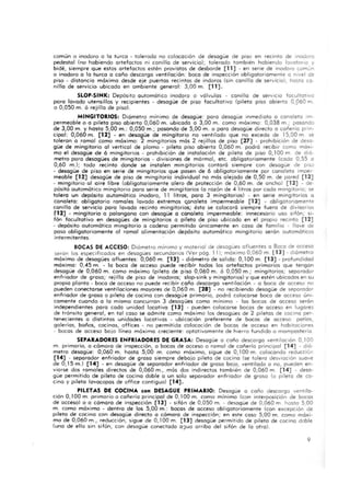 común o inodoro o lo turco - tolerado no colocación de desagüe de P ISO en recinto de modoro
pedestal (no habiendo a rtefactos ni canil la de servicio); tolerado tombien ha biendo lavotarta y
bide, siempre que estos a rtefactos esten provistos de desborde [11] - en serie de inodoro común
o inodoro o lo turco o coño descargo ventilación. boca de inspección obligatoriamente o nivel de
piso - distancio máximo desde eje puertos recinto~ de indoros (sin canilla de servicio), hasta ca·
nillo de servicio ubicado en ambiente general: 3,00 m. (11] .
SLOP-SINK: Depósito autamót ica inodoro o vólvulos - canilla de serVICIO facultatI VO
poro lavado utensilios y rec ipientes - desagüe de piso facultat ivo (pileta piso abie rto 0,960 m
00,050 m. ó re jilla de piso).
MINGITORIOS: Diómetro mínimo de desagüe: para desagüe inmediato a canaleto Im-
permeable o o pileta piso abierto 0,060 m. ubicada a 3,00 m. como móximo: 0,038 m ; pasando
de 3,00 m. y hasta 5,00 m.: 0,050 m.; pasando de 5,00 m. o poro desagüe directo a cañería pfln-
cipal: 0,060 m. (12] - en desagüe de mingitorio no ventilado que no excedo de 15,00 m se
toleran o ramal como móximo: 2 mingitorios mós 2 rejillas de piso (27] - prohibición de desa-
güe de mingitorio 01 vertical de plomo - pileta piso abierto 0,060 m. podró recibir como móxl-
mo el desagüe de 6 mingitorios - prohibición de instalación de pileta de piso 0, 100 m de di6-
metro paro desagües de mingitorios - divisiones de mórmol, etc. obligatoriamente {coda 0,55 o
0,60 m.); todo recinto donde se instalen min gitorios contoró siempre con desagüe de pISO
- desagüe de piso en serie de mingitorios que posen de 6 obligatoriamente por cana leta imper-
meable (12] desagüe de piso de mingitorio individual no mós alejado de 0,50 m. de pared (12]
- mingitorio 01 aire libre (obligatoriamente alero de protección de 0,60 m. de ancho) (12] - de-
pOsitó automático ming itoria poro serie de mingitorios (o rozón de .4 litros por codo mingitorio; se
tolero un depósito automático inodoro, 11 litros, paro 3 mingitorios) - en serie mingitorios o
canaleto: obligatorio ramales lavado extremos ,",analeto impermeable [12] - obliga toriamente
canilla de servicio para lavado recinto mingitorios; ésto se colocará siempre fuero de divisorios
P2] - mingitorio o palangana con desagüe o canaleto impermeable: innecesario uso sifón; SI-
fón facultativo en desagües de mingitorios o pileta de piso ubicado en el propio recinto (12]
- depósito automát ico mingitorio o cadena permitido únicamente en coso de fam ilia - llave de
poso obligatoriamente 01 ramal a limentación depósito outomótico mingitorio serón autamóticos
inte rmitentes.
BOCAS DE ACCESO: Diámetro mínimo y material de desagües afluentes o Boca de acceso
serán los especi ficados en desagües secundarios (Ver pág. 11); móximo 0,060 m. [ 13] - diometro
móximo de desagües afluentes: 0,060 m. (13] - diómetro de solido: 0,100 m. (13] - profundidad
móximo: 0,45 m . - lo boca de acceso puede recibir todos los artefactos primarios que tengan
desagüe de 0,060 m. cama máximo (pileta de piso 0,060 m. 6 0,050 m.; mingitorios; sepa rador
enfriador de groso; rejilla de piso de inodoros; slop-sink y mingitorios) y que estén ubicados en su
propio planto - boca de acceso no puede recibir coño descargo ventilación - o boca de acceso no
pueden conectarse ventilaciones mayores de 0,060 m. (28] - no recibiendo desagüe de separador
enfriador de groso o pileta de cocino con desagüe primario, podrá colocarse boca de acceso únI-
camente cuando o la mismo concurran 3 desaqües como mínimo - los bocas de acceso serán
independientes paro cado unidad locativo (13] - pueden colocarse bocas de acceso en lugares
de tránsito general, en tal coso se admite como moximo los desagües de 2 piletas de cocino per-
tenecientes o distintos unidades locativos - ubi cación preferente de bocas de acceso' patio!.,
galerías, baños, cocinas, offices - no permitida colocación de bocas de acceso en habitaciones
- bocas de acceso boja línea máximo cre< iente: optativamente de hierro fundido o mampastería
SEPARADORES ENFRIADORES DE GRASA: Desagüe o coño descargo ventilaCión 0,100
m. primario, a cámara de inspección, o bocas de acceso o ramal de cañería principal [ 14] - dió-
metro desagüe: 0,060 m. hasta 5,00 m. como máximo, sigue de 0,100 m. colocando reducciór'
(14] - separador enfriador de groso siempre de bajo pileta de cocino (se tolero desviación suave
de 0, 15 m.) (14] - en desagüe de separador enfriador de graso bajo, ventilado o no, pueden en-
viarse dos ramales directos de 0,060 m., más dos indirectos también de 0,060 m. [14] - desa-
güe permitido de pileta de cocino doble o un solo separador enfriador de groso (o pileta de co-
cina y pileto lovacopos de office cont iguo) (14] .
PILETAS DE COCINA con DESAGOE PRIMARIO: Desagüe o coña descarga ventila-
ción 0, I00 m. primario o cañería principal de 0,100 m. como mínimo (con interposición de bocas
de acceso) o a cómara de inspección [ 13] - sifón de 0,050 m. - desagüe de 0,060 m hasta 5,00
m. como máximo - dentro de los 5,00 m.: bocas de acceso obl igatoriamente {con excepción de
pileto de cocino con desagüe directo a comara de inspección; en este coso 5,00 m. como máxi-
mo de 0,060 m., reducc ión, sigue de 0,100 m. [13] desagüe permitido de pileta de cocino doble
(uno de elJa sin sifón, con desagüe conectado o ~ua arriba del sifón de lo otra).
9
 