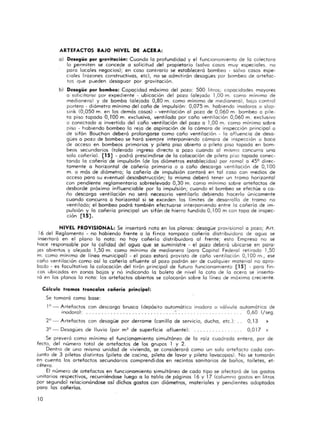 ARTEFACTOS BAJO NIVEL OE ACERA,
o) Desagüe por gravitación: Cuando lo profundidad y el funcionamiento de la colectora
lo permiten se concede o solicitud del propietario (salvo cosos muy especiales, no
poro locales negocios); en caso conirorio se estableceró bombeo - salvo cosos espe-
ciales (rozones constructivos, ele), no se admitirán desagües por bombeo de artefac-
tos que pueden desaguor por gravitación.
b) Desagüe por bombeo: Copocidad móximo del pozo: 500 litros; capacidades mayores
o solicita rse por expediente" - ubicación del pozo (a le jado 1,00 m. como minimo de
medianera) y de bombo (alejada 0,80 m. como mínimo de medianero), bajo control
portero· diómetro mínimo del coño de impulsión: 0,075 m. habiendo inodoros o slop-
sink (0,050 m. en los demas casos) - ventilación 01 pozo de 0,060 m. bombeo o pile-
ta piso ropodo O, TOO m. exclusivo, ventilado por coño ventilación 0,060 m. exclusivo
o concctodo o invertido del coño ventilación del pozo o 1,00 m. como mínimo sobre
piso - habiendo bombeo lo rejo de aspiración de lo camaro de inspección principal o
de sifón Bouchon debera prolongarse como coño ventilación - lo afluencia de desa-
gües o pozo de bombeo se hará siempre interponiendo camoro de inspección o boca
de acceso en bombeos primarios y pileta piso abierto o pileta piso topodo en bom-
beos secundarios (tolerado ingreso directo o pozo cuando 01 mismo concurro uno
solo cañería), [15] - pocha prescindirse de lo colocación de pileta pi:;o topodo conec-
tando lo cañería' de impulsión (de los diámetros establecidos) por ra mal o 459 direc-
tamente o horizontal de cañería primario o a coño descarga ventilación de 0,100
m. o más de diametro; lo cañería de impulsión contara en tal coso con medios de
acceso poro su eventual desosbstrucción; lo misma debera tener un tramo horizontal
con pendiente reglamentaria sobreelevado 0,30 m. como mínimo sobre artefactos de
desborde próximo influenciable por lo impulsión; cuando el bombeo se efectúe o co-
ño descargo ventilación no seró necesario ventilarlo debiendo hacerlo únicamente
cuando concurro o horizontal si se exceden . los limites de desarrollo de tramo no
venti lado; el bombeo podrá también efectuarse interponiendo entre la cañería de im-
pulsión y la ca ñeria principal un sifón de hierro fundido 0,100 m con topo de inspec-
cjón [15] .
NIVEL PROVISIONAL: Se insertara noto en los planos: desagüe provisional o pozo; Arr.
16 del Reglamento - no habiendo frente o la finco Ta mpoco cañería distribuidora de agua se
insertara en el plano lo noto: no hoy cañería distribuidora al frente; esto Empresa no se
hoce responsable por la ca lidad del aguo que se suministre - el pozo debcra ubicorse en poro"
¡es abiertos y a lejado 1,50 m. como mínimo de medianero (poro Capital Federal retirado 1,50
m. cemo mínimo de línea municipal) - el pozo estará provisto de coño ventilación 0,100 m., ese
coño ventilación como así lo cañería afluente al pozo podran ser de cualquier material no apro-
bado - es faculta tivo lo colocación del tirán principal de futuro funcionamiento [15] - poro fin-
cas ubicados en zonas bajos y no indicando la boleto de nivel la cota de lo acero se inserta-
rá en los planos lo nota: los a rtefactos abiertos se colocarán sobre lo línea de máximo creciente.
Calculo t ramos troncales cañería príncipal:
Se tomará como base:
1° - Artefactos con descargo brusco (depósito a utomático inodoro o válvula automática de
inodoro): _............................... 0,60 I/seg .
2° - Artefactos con desagüe por derrame {canilla de servicio,
J9 - Desagües de lluvia (por m2 de superficie afluente):
ducha, etc.): .. O, 13 ~
0,0 17 :t
Se prevera como mínimo el funcionamiento simultáneo de lo raíz cuadrado entero, por de-
fec to, del número tota l de a rtefactos de los grupos 1 y 2.
Dentro de uno mismo unidad de vivienda, se considerara como un solo artefacto codo con-
junto de J piletas distintas (pileta de cocino, pileta de lavar y pileta lovocopas). No se tomarán
en cuento los a rtefactos secundarios comprendidos en recintos sanitarios de baños, toiletes, et-
cétera.
El número de artefactos en funcionamiento simultáneo de codo tipo se afectará de los gastos
unitarios respectivos, recurriéndose luego a lo tabla de pág inas 16 y 17 (columna gastos en litros
por segundo) relocionóndose así dichos gastos con diómetros, materiales y pendientes adoptados
poro las cañerías.
10
 
