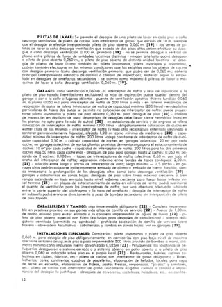 PILETAS DE LAVAR: Se permite el desagüe de uno pileta de lavar en codo piso o coño
descargo ventilación de pileta de cocino (con interceptor de groso) que exceda de 10m. siempre
que el desagüe se efectúe interponiendo pileta de piso abierta 0,060 m. [19] - las series de pi-
letas de lavar o coño descargo ventilación que exceda de das pisas altos deben efectuar su d¿sa-
güe a caño descarga ventilación 0,100 m. primario [ 19] - no se permite desagüe o vertical de
plomo entre piletas de lavar de unic1ades locativas distintas - ningún artefacto podrá desaguar
a pi leta de piso abierta 0,060 m., o pileta de piso abierta de distinta unidad locativa - el desa-
güe de piletas de lavar <Como también de : pileta lavamanos, pileta lavacapas y lavotoriosl, -<
podrán también efectuarse en los mismas condiciones que las exigidos paro ras piletas de cocina
con desagüe primario <Caño descarga ventilación primario, que podrá ser de 0,060 m.; cañería
principal (interponiendo artefacto de acceso) o cámara de inspección); material según fa estipu-
lado en desagües de artefactos secundarios - ~e admite como máximo 8 piletas de lavar o má·
quinas de lavar o coño descargo ventilación 0,060 m. [19] .
GARAGES: coño ventilación 0,060 m. 01 interceptor de nafta y rejo de aspiración o lo
pileta de piso topado (ventilaciones exclusivos) lo rejo de aspiración puede quedar dentro del
garage o dar o lo calle o lugares abiertos - puen te de ventilación optat ivo (hierro fundido 0,060
m. ó plomo 0,050 m.l paro interceptor de nafta de 500 litros o más - en talleres mecánicos de
repa ración de autos se tolero interceptor de nafta de capacidad mínima (200 litros) - en depÓsi tos
particulares de hasta dos autos se permite no colocación de interceptor de nafta : puede proyec-
tarse pileta lavamanos y pileta de piso abierto 0,060 m. poro desagüe de piso [20] - cámara
de inspección en depósito de auto desprovisto de desagües debe llevar cierre hermético (nota en
los planos: no opto poro lavado de autos) [20] - en estaciones de servicio y de engrose se tolero
colocación de interceptor de nafta mínimo (200 litros - obligatoriamente colocación de ducho en
wotter closs de los mismos - interceptor de nafta (y todo otro receptáculo enterrado destinado Cl
contener permanentemente liquidas), ale jado 1,00 m. como mínima de med ianera [20] - capa-
cidad mínima de interceptor de nafta: 200 litros -cargo constante de interceptor de na fta de cual·
quier capacidad 0,50 m. - cálculo capacidad de coches en garages colectivos: 20 m!! por cada
coche; en garages colectivos de yorias plantos provistos de montacorgo poro el estac ionamiento de
coches: 10 m' por codo coche - capacidad de interceptor de nafta: 200 litros para los das primeros
coches más 50 litros coda coche más - desagües de piso paro garage: hasta 2 coches: 0,060 m; pa-
sando de 2 coches: 0, 100 m. - topas de intereceptores de nafta colectivos: 0,60 m. por todo el
ancho del interceptor de nafta; separación máximo entre bordes de topas contiguos: 2,00 m.
[21 ] - relación entre largo y ancho de interceptor de noto; largo mínimo _ 1,5 a ncho - en ga-
rages a ltos podrán colocarse indistintamente embudo de plomo o embudo de hierro fundido, sien-
do innecesario la prolongación de los desagües ortos como coño descargo ventilación [20] -
garages y caballerizos en zonas bajos: desagües de piso sobre línea máximo creciente o bien
rompo ascendente en todo entrado hasta nivel móxima creciente poro luego bo jar inferior ni-
vel terreno [21] - en playas de estacionamiento de autos en edificios de rento; podró sustituirse
el puente de ventilación poro los interceptores de nafta, por uno obertura adecuado, ubicado
entre Jo parte superior del diafragmo y ro topo del artefacto - desagüe de interceptor de nofto
en subsuelo podró enviarse directamente o pozo de bombeo secundario sin interposición de pileta
de piso topado.
CABALLERIZAS Y TAMBOS: piso impermeable obligatorio [22] - Canaleta impermea-
ble en pesebres provisto en sus portes más altos de canilla de servicio [ 22] - Aleros de 1,00 m.
de ancho mínimo paro evitar entrada o lo canaleta impermeable de aguas de lluvia [22] - pi-
leta de piso abierto especial con fi ltro (exclusivo paro desagües de caballerizos) - bastero obli-
gatorio ventilado (permitido no aprobado) - pr:>hibido colocación de canilla de ~ervicio sobre
bastero - abrevadero facultativo - caballerizas y tambos en zonas ba jos: ver en garages [21].
INSTALACIONES ESPECIALES: Carnicerías: pileta lavamanos y pileta de piso abierto
0,060 m. poro desagüe de piso obl igatoriamente; en carnicerías con piso bajo nivel de maxima
creciente se tolero desogJe de piso o pozo impermeable 500 li tros provisto de bombeo a mano, diá-
metro mínimo coño impulsión hie'rro galvanizado O,025m [23] - Peluquerías: las lavatorios de pe-
luquerías desagua rán o sistema cerrado o o sistema abierto en patio abierto o o pileta de piso
abierto 0,060 m. colocado sobre piso en el propio local [23] - Restaurantes, hoteles, co:cinas ca·
lectivos en clubes, fábr icas, etc.: pileta de cocino con interceptor de groso obl igatorio - Bares,
lecherías, cafés, confiterías, cuadros de pastele rías, elaboración de helados, locales poro copo
de leche en escuelas, elaboraci ón de fideos, postas frescos, empanados, "pizzas" y similares,
etc.: pileta de cocino con interceptor de groso unicomente exigibles cuando lo calidad e impor-
tancia del desagüe lo justifique - desagües de cerveceras, cocteleras, heladeros, etc., en confite-
12
 