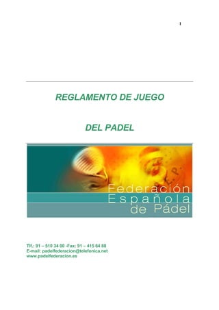1




              REGLAMENTO DE JUEGO


                             DEL PADEL




Tlf.: 91 – 510 34 00 -Fax: 91 – 415 64 88
E-mail: padelfederacion@telefonica.net
www.padelfederacion.es
 