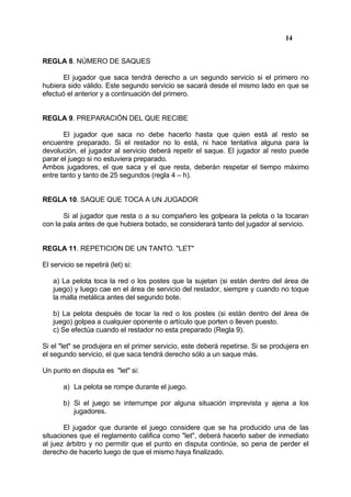 14


REGLA 8. NÚMERO DE SAQUES

      El jugador que saca tendrá derecho a un segundo servicio si el primero no
hubiera sido válido. Este segundo servicio se sacará desde el mismo lado en que se
efectuó el anterior y a continuación del primero.


REGLA 9. PREPARACIÓN DEL QUE RECIBE

       El jugador que saca no debe hacerlo hasta que quien está al resto se
encuentre preparado. Si el restador no lo está, ni hace tentativa alguna para la
devolución, el jugador al servicio deberá repetir el saque. El jugador al resto puede
parar el juego si no estuviera preparado.
Ambos jugadores, el que saca y el que resta, deberán respetar el tiempo máximo
entre tanto y tanto de 25 segundos (regla 4 – h).


REGLA 10. SAQUE QUE TOCA A UN JUGADOR

       Si al jugador que resta o a su compañero les golpeara la pelota o la tocaran
con la pala antes de que hubiera botado, se considerará tanto del jugador al servicio.


REGLA 11. REPETICION DE UN TANTO. "LET"

El servicio se repetirá (let) si:

   a) La pelota toca la red o los postes que la sujetan (si están dentro del área de
   juego) y luego cae en el área de servicio del restador, siempre y cuando no toque
   la malla metálica antes del segundo bote.

   b) La pelota después de tocar la red o los postes (si están dentro del área de
   juego) golpea a cualquier oponente o artículo que porten o lleven puesto.
   c) Se efectúa cuando el restador no esta preparado (Regla 9).

Si el "let" se produjera en el primer servicio, este deberá repetirse. Si se produjera en
el segundo servicio, el que saca tendrá derecho sólo a un saque más.

Un punto en disputa es "let" si:

       a) La pelota se rompe durante el juego.

       b) Si el juego se interrumpe por alguna situación imprevista y ajena a los
          jugadores.

       El jugador que durante el juego considere que se ha producido una de las
situaciones que el reglamento califica como "let", deberá hacerlo saber de inmediato
al juez árbitro y no permitir que el punto en disputa continúe, so pena de perder el
derecho de hacerlo luego de que el mismo haya finalizado.
 