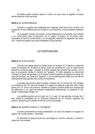 15

       El árbitro puede mandar repetir un tanto, en cuyo caso el jugador al saque
tendrá derecho a dos servicios.


REGLA 12. INTERFERENCIA

        Cuando un jugador sea molestado por cualquier cosa fuera de su control, con
excepción de las instalaciones de la pista o su compañero, el punto deberá repetirse,
"let".
        Si un jugador comete una acción, ya sea deliberada o involuntaria, que moleste
a su contrincante para la ejecución de un golpe, el árbitro, en el primer caso,
concederá el tanto al contrincante y en el segundo ordenará la repetición del tanto,
"let", cuando el jugador que haya molestado lo haya ganado.




                               LA PUNTUACIÓN


REGLA 13. PUNTUACION

        Cuando una pareja gana su primer punto se contará 15. Al ganar su segundo
punto se contarán 30. Al ganar su tercer punto se contarán 40 y con el cuarto punto
ganado se cantará juego, excepto si ambas parejas han ganado tres puntos, con lo
que la puntuación recibe el nombre de "iguales". El tanto siguiente se denomina
"ventaja" en favor del ganador y si el mismo vuelve a ganarlo se adjudica el juego. En
caso de perderlo, se volvería a "iguales". Y así sucesivamente hasta que uno de los
participantes haya ganado dos puntos consecutivos.

       La pareja que primero gane 6 juegos, siempre con un mínimo de 2 de ventaja,
se anotará el set. En caso de empate a 5 juegos se deberán jugar dos más, hasta
ganar por 7-5, pero si se produce empate a 6 juegos, ganará aquel que consiga dos
de diferencia o, en caso de haberse establecido previamente, se aplicará el "tie-
break" o desempate (Regla 14).

       Los partidos podrán ser al mejor de 3 o 5 sets. En los partidos al mejor de 5
sets existe la posibilidad de un descanso adicional de 10 minutos, después del
tercero, siempre que lo solicite al menos una de las parejas.


REGLA 14. MUERTE SÚBITA O "TIE-BREAK"

       Cuando previamente se haya establecido, en caso de empate a 6 juegos se
jugará una muerte súbita o "tie-break".

      El "tie-break" lo ganará el primero que llegue a 7 puntos, siempre y cuando lo
haga con 2 de ventaja.
 