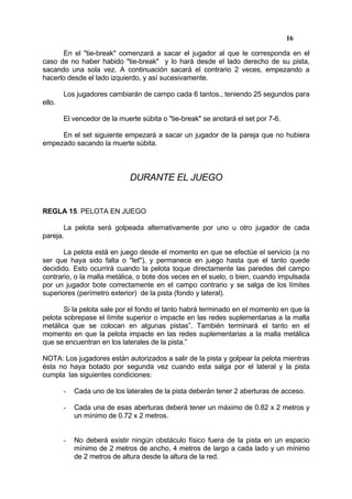 16

      En el "tie-break" comenzará a sacar el jugador al que le corresponda en el
caso de no haber habido "tie-break" y lo hará desde el lado derecho de su pista,
sacando una sola vez. A continuación sacará el contrario 2 veces, empezando a
hacerlo desde el lado izquierdo, y así sucesivamente.

        Los jugadores cambiarán de campo cada 6 tantos., teniendo 25 segundos para
ello.

        El vencedor de la muerte súbita o "tie-break" se anotará el set por 7-6.

     En el set siguiente empezará a sacar un jugador de la pareja que no hubiera
empezado sacando la muerte súbita.



                              DURANTE EL JUEGO


REGLA 15. PELOTA EN JUEGO

       La pelota será golpeada alternativamente por uno u otro jugador de cada
pareja.

       La pelota está en juego desde el momento en que se efectúe el servicio (a no
ser que haya sido falta o "let"), y permanece en juego hasta que el tanto quede
decidido. Esto ocurrirá cuando la pelota toque directamente las paredes del campo
contrario, o la malla metálica, o bote dos veces en el suelo, o bien, cuando impulsada
por un jugador bote correctamente en el campo contrario y se salga de los límites
superiores (perímetro exterior) de la pista (fondo y lateral).

       Si la pelota sale por el fondo el tanto habrá terminado en el momento en que la
pelota sobrepase el límite superior o impacte en las redes suplementarias a la malla
metálica que se colocan en algunas pistas”. También terminará el tanto en el
momento en que la pelota impacte en las redes suplementarias a la malla metálica
que se encuentran en los laterales de la pista.”

NOTA: Los jugadores están autorizados a salir de la pista y golpear la pelota mientras
ésta no haya botado por segunda vez cuando esta salga por el lateral y la pista
cumpla las siguientes condiciones:

        -   Cada uno de los laterales de la pista deberán tener 2 aberturas de acceso.

        -   Cada una de esas aberturas deberá tener un máximo de 0.82 x 2 metros y
            un mínimo de 0.72 x 2 metros.


        -   No deberá existir ningún obstáculo físico fuera de la pista en un espacio
            mínimo de 2 metros de ancho, 4 metros de largo a cada lado y un mínimo
            de 2 metros de altura desde la altura de la red.
 