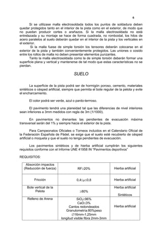6

       Si se utilizase malla electrosoldada todos los puntos de soldadura deben
quedar protegidos tanto en el interior de la pista como en el exterior, de modo que
no puedan producir cortes o arañazos. Si la malla electrosoldada no está
entrelazada y su montaje se hace de forma cuadrada, no romboidal, los hilos de
acero paralelos al suelo deberán quedar en el interior de la pista y los verticales en
el exterior.
        Si la malla fuese de simple torsión los tensores deberán colocarse en el
exterior de la pista y también convenientemente protegidos. Las uniones o cosido
entre los rollos de malla no deben presentar elementos punzantes.
       Tanto la malla electrosoldada como la de simple torsión deberán formar una
superficie plana y vertical y mantenerse de tal modo que estas características no se
pierdan.

                                      SUELO

        La superficie de la pista podrá ser de hormigón poroso, cemento, materiales
sintéticos o césped artificial, siempre que permita el bote regular de la pelota y evite
el encharcamiento.

      El color podrá ser verde, azul o pardo-terrroso.

       El pavimento tendrá una planeidad tal que las diferencias de nivel interiores
sean inferiores a 3mm medidos con regla de 3m (1/1000).

      En pavimentos no drenantes las pendientes de evacuación máxima
transversal serán del 1% y siempre hacia el exterior de la pista.

         Para Campeonatos Oficiales o Torneos incluidos en el Calendario Oficial de
la Federación Española de Pádel, se exige que el suelo esté recubierto de césped
artificial o moqueta y que el suelo no tenga pendientes de evacuación.

       Los pavimentos sintéticos y de hierba artificial cumplirán los siguientes
requisitos conforme con el Informe UNE 41958 IN “Pavimentos deportivos”

REQUISITOS:

    Absorción impactos
   (Reducción de fuerza)                 RF≥20%                    Hierba artificial


          Fricción                      0,4≤µ≤0,8                  Hierba artificial

     Bote vertical de la                                           Hierba artificial
          Pelota                           ≥80%
                                                                      Sintéticos
     Relleno de Arena                   SiO2≥96%
                                         CaO≤3%
                                   Cantos redondeados              Hierba artificial
                                Granulometría:80%peso
                                    ∅16mm-1,25mm
                             longitud visible fibra 2mm-3mm
 
