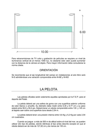 9




Para retransmisiones de TV color y grabación de películas se requiere un nivel de
iluminancia vertical de al menos 1000 lux, no obstante este valor puede aumentar
con la distancia de la cámara al objeto. Para mayor información debe consultarse la
norma citada.

                                 ORIENTACIÓN
Se recomienda que el eje longitudinal del campo en instalaciones al aire libre será
N-S admitiéndose una variación comprendida entre N-NE y N-NO




                                 LA PELOTA

      Las pelotas oficiales serán solamente aquellas aprobadas por la F.E.P. para el
deporte del Padel.

       La pelota deberá ser una esfera de goma con una superficie exterior uniforme
de color blanco o amarillo. Su diámetro debe medir entre 6,35 y 6,77 cm y su peso
estará entre 56,0 y 59,4 grs. Deberá tener un rebote comprendido entre 135 y 145 cm
al dejarla caer sobre una superficie dura desde 2,54 m.

      La pelota deberá tener una presión interna entre 4,6 Kg y 5,2 Kg por cada 2,54
cm cuadrados.

        Cuando se juegue a más de 500 m de altitud sobre el nivel del mar, se pueden
utilizar otro tipo de pelotas, siendo idénticas al tipo antes descrito excepto en que el
rebote deberá ser de más de 121,92 cm y de menos de 135 cm.
 