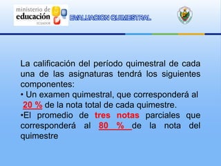 EVALUACION QUIMESTRAL




La calificación del período quimestral de cada
una de las asignaturas tendrá los siguientes
componentes:
• Un examen quimestral, que corresponderá al
 20 % de la nota total de cada quimestre.
•El promedio de tres notas parciales que
corresponderá al 80 % de la nota del
quimestre
 