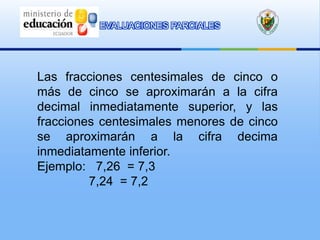 EVALUACIONES PARCIALES




Las fracciones centesimales de cinco o
más de cinco se aproximarán a la cifra
decimal inmediatamente superior, y las
fracciones centesimales menores de cinco
se aproximarán a la cifra decima
inmediatamente inferior.
Ejemplo: 7,26 = 7,3
         7,24 = 7,2
 