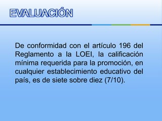 EVALUACIÓN


De conformidad con el artículo 196 del
Reglamento a la LOEI, la calificación
mínima requerida para la promoción, en
cualquier establecimiento educativo del
país, es de siete sobre diez (7/10).
 