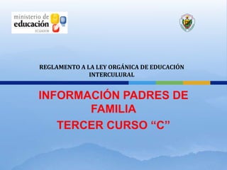 REGLAMENTO A LA LEY ORGÁNICA DE EDUCACIÓN
              INTERCULURAL


INFORMACIÓN PADRES DE
       FAMILIA
   TERCER CURSO “C”
 
