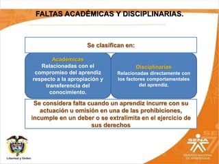 FALTAS ACADÉMICAS Y DISCIPLINARIAS.
Académicas
Relacionadas con el
compromiso del aprendiz
respecto a la apropiación y
transferencia del
conocimiento.
Disciplinarias
Relacionadas directamente con
los factores comportamentales
del aprendiz.
Se clasifican en:
Se considera falta cuando un aprendiz incurre con su
actuación u omisión en una de las prohibiciones,
incumple en un deber o se extralimita en el ejercicio de
sus derechos
 