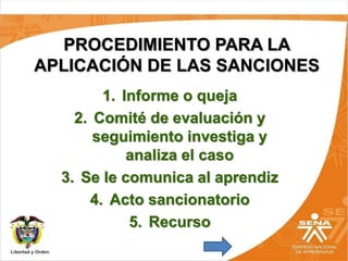 PROCEDIMIENTO PARA LA
APLICACIÓN DE LAS SANCIONES
1. Informe o queja
2. Comité de evaluación y
seguimiento investiga y
analiza el caso
3. Se le comunica al aprendiz
4. Acto sancionatorio
5. Recurso
 