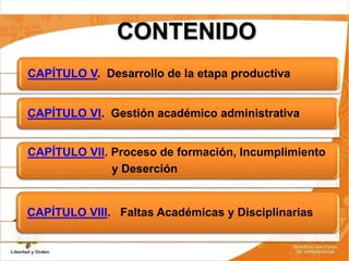 CONTENIDO
CAPÍTULO V. Desarrollo de la etapa productiva
CAPÍTULO VI. Gestión académico administrativa
CAPÍTULO VII. Proceso de formación, Incumplimiento
y Deserción
CAPÍTULO VIII. Faltas Académicas y Disciplinarias
 