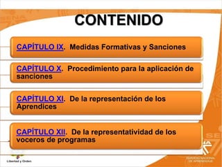 CONTENIDO
CAPÍTULO IX. Medidas Formativas y Sanciones
CAPÍTULO X. Procedimiento para la aplicación de
sanciones
CAPÍTULO XI. De la representación de los
Aprendices
CAPÍTULO XII. De la representatividad de los
voceros de programas
 