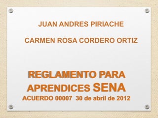REGLAMENTO PARA
APRENDICES SENA
ACUERDO 00007 30 de abril de 2012
JUAN ANDRES PIRIACHE
CARMEN ROSA CORDERO ORTIZ
 