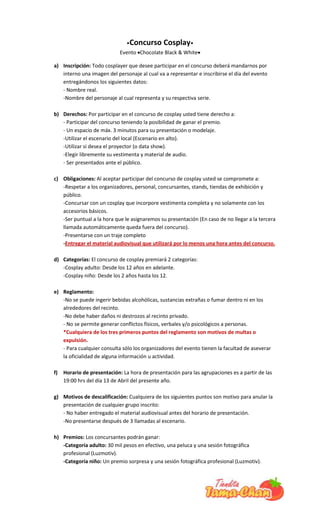 •Concurso      Cosplay•
                             Evento ♥Chocolate Black & White♥

a) Inscripción: Todo cosplayer que desee participar en el concurso deberá mandarnos por
   interno una imagen del personaje al cual va a representar e inscribirse el día del evento
   entregándonos los siguientes datos:
   - Nombre real.
   -Nombre del personaje al cual representa y su respectiva serie.

b) Derechos: Por participar en el concurso de cosplay usted tiene derecho a:
   - Participar del concurso teniendo la posibilidad de ganar el premio.
   - Un espacio de máx. 3 minutos para su presentación o modelaje.
   -Utilizar el escenario del local (Escenario en alto).
   -Utilizar si desea el proyector (o data show).
   -Elegir libremente su vestimenta y material de audio.
   - Ser presentados ante el público.

c) Obligaciones: Al aceptar participar del concurso de cosplay usted se compromete a:
   -Respetar a los organizadores, personal, concursantes, stands, tiendas de exhibición y
   público.
   -Concursar con un cosplay que incorpore vestimenta completa y no solamente con los
   accesorios básicos.
   -Ser puntual a la hora que le asignaremos su presentación (En caso de no llegar a la tercera
   llamada automáticamente queda fuera del concurso).
   -Presentarse con un traje completo
   -Entregar el material audiovisual que utilizará por lo menos una hora antes del concurso.

d) Categorías: El concurso de cosplay premiará 2 categorías:
   -Cosplay adulto: Desde los 12 años en adelante.
   -Cosplay niño: Desde los 2 años hasta los 12.

e) Reglamento:
   -No se puede ingerir bebidas alcohólicas, sustancias extrañas o fumar dentro ni en los
   alrededores del recinto.
   -No debe haber daños ni destrozos al recinto privado.
   - No se permite generar conflictos físicos, verbales y/o psicológicos a personas.
   *Cualquiera de los tres primeros puntos del reglamento son motivos de multas o
   expulsión.
   - Para cualquier consulta sólo los organizadores del evento tienen la facultad de aseverar
   la oficialidad de alguna información u actividad.

f)   Horario de presentación: La hora de presentación para las agrupaciones es a partir de las
     19:00 hrs del día 13 de Abril del presente año.

g) Motivos de descalificación: Cualquiera de los siguientes puntos son motivo para anular la
   presentación de cualquier grupo inscrito:
   - No haber entregado el material audiovisual antes del horario de presentación.
   -No presentarse después de 3 llamadas al escenario.

h) Premios: Los concursantes podrán ganar:
   -Categoría adulto: 30 mil pesos en efectivo, una peluca y una sesión fotográfica
   profesional (Luzmotiv).
   -Categoría niño: Un premio sorpresa y una sesión fotográfica profesional (Luzmotiv).
 