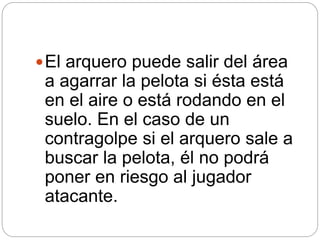 El arquero puede salir del área
a agarrar la pelota si ésta está
en el aire o está rodando en el
suelo. En el caso de un
contragolpe si el arquero sale a
buscar la pelota, él no podrá
poner en riesgo al jugador
atacante.
 