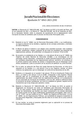 JuradoNacionaldeElecciones
Resolución N.° 0943-2021-JNE
Lima, catorce de diciembre de dos mil veintiuno
VISTOS: la Resolución N.° 0082-2018-JNE, del 7 de febrero de 2018, el Acuerdo del Pleno, del
24 de noviembre de 2021, y el Informe N.° 1894-2021-SG/JNE, del 29 de noviembre de 2021,
de la Secretaría General, sobre la propuesta de actualización de la reglamentación sobre
inscripción de listas de candidatos para el proceso de Elecciones Municipales 2022.
CONSIDERANDOS
1.1. Mediante la Ley N.° 26864, Ley de Elecciones Municipales (LEM), y sus modificatorias,
se regula la elección de los alcaldes y regidores de los concejos provinciales y distritales
de toda la República.
1.2. A efectos de ejercer el derecho a ser elegido como autoridad municipal, todo ciudadano
requiere, previamente, integrar cualquiera de las listas de candidatos que presenten las
organizaciones políticas, de conformidad a lo dispuesto en el artículo 10 de la LEM.
1.3. De acuerdo a lo establecido en los literales a y s del artículo 36 de la Ley N.° 26486, Ley
Orgánica del Jurado Nacional de Elecciones (LOJNE), y en concordancia con las
precitadas normas electorales, corresponde al Jurado Electoral Especial (JEE) inscribir a
los candidatos presentados por las organizaciones políticas; asimismo, se constituye en
la primera instancia para resolver las tachas e impugnaciones que se interpongan contra
dichas candidaturas y para la concesión de los recursos de apelación en contra de estas.
1.4. Por su parte, es atribución del Pleno del Jurado Nacional de Elecciones, en virtud de lo
dispuesto en los literales o y t del artículo 5 de su Ley Orgánica, resolver, en última
instancia, las apelaciones que se interpongan en contra de las decisiones de los JEE.
1.5. Conforme a lo dispuesto en el numeral 3 del artículo 178 de la Constitución Política del
Perú y el literal g del artículo 5 de la LOJNE, corresponde a este Supremo Tribunal
Electoral velar por el cumplimiento de las leyes electorales, expidiendo las normas
reglamentarias que deben cumplir tanto las organizaciones políticas, en la presentación
de sus solicitudes de inscripción de candidatos, como los JEE, desde la calificación hasta
la inscripción de dichas candidaturas, así como la ciudadanía en general, respecto de los
mecanismos que la ley otorga para oponerse a estas.
1.6. Mediante la Resolución N.° 0082-2018-JNE, del 7 de febrero de 2018, se aprobó el
Reglamento de Inscripción de Listas de Candidatos para Elecciones Municipales de
2018. En esta ocasión, resulta necesario actualizar dicha reglamentación, a efectos de
brindar las herramientas que faciliten una mayor comprensión a los actores electorales
de manera acorde con las leyes modificatorias recientemente promulgadas, tales como la
Ley N.° 31357, Ley que modifica la Ley N.° 26859, Ley Orgánica de Elecciones, y la Ley
N.° 28094, Ley de Organizaciones Políticas, con la finalidad de asegurar el desarrollo de
las Elecciones Regionales y Municipales del Año 2022 en el marco de la Lucha contra la
COVID-19.
1.7. En ese sentido, se emite el presente reglamento para su aplicación en el proceso de
Elecciones Municipales 2022.
1
 