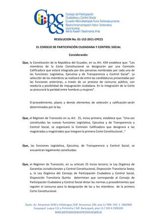 RESOLUCION No. 01-152-2011-CPCCS

          EL CONSEJO DE PARTICIPACIÓN CIUDADANA Y CONTROL SOCIAL

                                     Considerando:

Que, la Constitución de la República del Ecuador, en su Art. 434 establece que: “Los
     miembros de la Corte Constitucional se designarán por una Comisión
     Calificadora que estará integrada por dos personas nombradas por cada una de
     las funciones: Legislativa, Ejecutiva y de Transparencia y Control Social”. La
     selección de los miembros se realizará de entre las candidaturas presentadas por
     las funciones anteriores, a través de un proceso de concurso público, con
     veeduría y posibilidad de impugnación ciudadana. En la integración de la Corte
     se procurará la paridad entre hombres y mujeres”.



     El procedimiento, plazos y demás elementos de selección y calificación serán
     determinados por la ley.


Que, el Régimen de Transición en su Art. 25, inciso primero, establece que: “Una vez
     constituidas las nuevas funciones Legislativa, Ejecutiva y de Transparencia y
     Control Social, se organizará la Comisión Calificadora que designará a las
     magistradas y magistrados que integren la primera Corte Constitucional…”



Que, las funciones Legislativa, Ejecutiva, de Transparencia y Control Social, se
     encuentran legalmente constituidas.



Que, el Régimen de Transición, en su artículo 25 inciso tercero; la Ley Orgánica de
     Garantías Jurisdiccionales y Control Constitucional, Disposición Transitoria Sexta;
     y, la Ley Orgánica del Consejo de Participación Ciudadana y Control Social,
     Disposición Transitoria Quinta determinan que corresponde al Consejo de
     Participación Ciudadana y Control Social dictar las normas y procedimientos que
     regulen el concurso para la designación de las y los miembros de la primera
     Corte Constitucional.



  Quito: Av. Amazonas 4430 y Villalengua /Edf. Amazonas 100, piso 3 / PBX: 593 2 2983900
         Guayaquil: Luque 111 y Pichincha / Edf. Bancopark, piso 15 / 593 4 2300185
                          www.participacionycontrolsocial.gob.ec
 