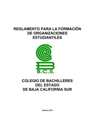 REGLAMENTO PARA LA FORMACIÓN
     DE ORGANIZACIONES
       ESTUDIANTILES




   COLEGIO DE BACHILLERES
         DEL ESTADO
   DE BAJA CALIFORNIA SUR




           Octubre 2012
 