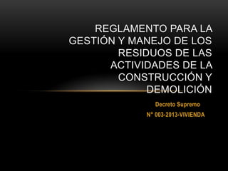 REGLAMENTO PARA LA
GESTIÓN Y MANEJO DE LOS
RESIDUOS DE LAS
ACTIVIDADES DE LA
CONSTRUCCIÓN Y
DEMOLICIÓN
Decreto Supremo
N° 003-2013-VIVIENDA

 