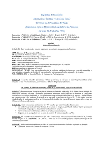 República de Venezuela

                                Ministerio de Sanidad y Asistencia Social

                                    Dirección de Defensa Civil del MSAS

                    Reglamento para la Atención Prehospitalaria de Pacientes

                                        Caracas, 18 de abril de 1.996.

Resolución N* G 1.056 MSAS Gaceta Oficial 34.962, 01 de abril de 1.991 Artículo 3.
Resolución N* G 840 MSAS Gaceta Oficial. 34.793, 06 de septiembre de 1.991 Artículo 4.
Resolución N* G 1.540 MSAS Gaceta Oficial 35.216, 19 de mayo de 1.993 Artículo 3.a.

                                                      Capítulo I
                                               Disposiciones Generales

Artículo 1º.- Para los efectos del presente reglamento se establecen las siguientes definiciones:

AEM: Asistentes de Emergencias Médicas.
APA: Asistente de Primeros Auxilios Avanzados.
MINISTERIO: Ministerio de Sanidad y Asistencia Social
MVA: curso de Manejo de Vehículos de Emergencias.
PAM: Primeros Auxilios Médicos.
TEM: Técnico en Emergencias Médicas.
REGLAMENTO: Cuerpo de normas que constituyen el Reglamento para la Atención
Prehospitalaria de Pacientes en la República de Venezuela.
RVV: curso de Rescate Vehicular y Vertical.
MÉDICOS DE TRIAGE: Son los profesionales de la medicina, médicos cirujanos con experticia específica y
especialización encargados de clasificar la gravedad de los lesionados y definir las prioridades de atención.
PARAMÉDICO: TSU en Atención Médica de Emergencias Prehospitalarias.


Artículo 2º.- Todas las entidades prestatarias, públicas y privadas, de servicios de atención prehospitalaria están
obligadas a velar por el acatamiento, cumplimiento y difusión del presente reglamento.

                                                     Capítulo II
              De los tipos de ambulancias y de las formas de la prestación del servicio de ambulancias

Artículo 3º.- Los vehículos a los que se refiere el presente reglamento, encargados de la prestación del servicio de
trasporte de pacientes enfermos y lesionados víctimas de accidentes, hechos violentos o desastres, se clasificaran
como aéreos, terrestres y acuáticos a su vez cada tipo de estos vehículos se clasificaran de acuerdo a las facilidades
que puedan prestar a los pacientes, de acuerdo a su gravedad, en ambulancias tipo A, B y C, las cuales, a su vez
estarán dotadas de equipos de acuerdo al servicio que estén destinadas. Las puertas delanteras, la cual deben ocupar un
60% de superficie de cada puerta.

Artículo 4º.- Serán consideradas ambulancias tipo “C” aquellas que estén tripuladas al menos por:
     Un conductor, el cual debe tener licencia de conducir de 5to grado, certificado médico vigente y cualquier
         otro recaudo exigido por la dirección nacional de tránsito terrestre.
     Haber recibido cursos de manejo defensivo de vehículos de emergencia.
     Disponer de un acompañante con un nivel de asistente de primeros auxilios (APA).

Artículo 5º.- De las ambulancias intermedias tipo “B”; además de los rótulos que se refiere el artículo 3º, deberán
llevar la insignia de “LA ESTRELLA DE LA VIDA” color azul en cada costado, posterior y superior no mayor de 60
centímetros de diámetro.

Artículo 6º.- Serán consideradas ambulancias tipo “B”, aquellas que reúnen los siguientes requisitos de personal:
     Conductor, acreditado Asistente de Primeros Auxilios
 
