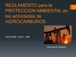 REGLAMENTO para la
PROTECCION AMBIENTAL en
las actividades de
HIDROCARBUROS
DS N°039 - 2014 – EM
Una breve revisión
 
