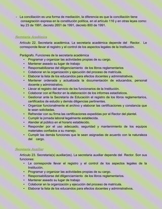 - La conciliación es una forma de mediación, la diferencia es que la conciliación tiene
consagración expresa en la constitución política, en el artículo 116 y en otras leyes como:
ley 23 de 1991, decreto 2651 de 1991, decreto 800 de 1991.
Secretaria Académica
Artículo 22. Secretaria académica. La secretaria académica depende del Rector. Le
corresponde llevar el registro y el control de los aspectos legales de la Institución.
Parágrafo. Funciones de la secretaria académica
• Programar y organizar las actividades propias de su cargo.
• Mantener aseado su lugar de trabajo
• Responsabilizarse del diligenciamiento de los libros reglamentarios
• Colaborar en la organización y ejecución del proceso de matrícula.
• Elaborar la lista de los educandos para efectos docentes y administrativos.
• Mantener ordenada y actualizada la documentación de educandos, personal
docente y administrativo.
• Llevar el registro del servicio de los funcionarios de la Institución.
• Colaborar con el Rector en la elaboración de los informes estadísticos.
• Gestionar ante la Secretaría de Educación el registro de los libros reglamentarios,
certificados de estudio y demás diligencias pertinentes.
• Organizar funcionalmente el archivo y elaborar las certificaciones y constancia que
le sean solicitadas.
• Refrendar con su firma las certificaciones expedidas por el Rector del plantel.
• Cumplir la jornada laboral legalmente establecida.
• Atender al público en el horario establecido.
• Responder por el uso adecuado, seguridad y mantenimiento de los equipos
materiales confiados a su manejo.
• Cumplir las demás funciones que le sean asignadas de acuerdo con la naturaleza
del cargo.
Secretaria Auxiliar
Artículo 23. Secretaria(s) auxiliar(es). La secretaria auxiliar depende del Rector. Son sus
funciones:
• Le corresponde llevar el registro y el control de los aspectos legales de la
Institución.
• Programar y organizar las actividades propias de su cargo.
• Responsabilizarse del diligenciamiento de los libros reglamentarios.
• Mantener aseado su lugar de trabajo
• Colaborar en la organización y ejecución del proceso de matrícula.
• Elaborar la lista de los educandos para efectos docentes y administrativos.
 