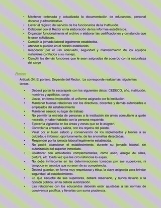 • Mantener ordenada y actualizada la documentación de educandos, personal
docente y administrativo.
• Llevar el registro del servicio de los funcionarios de la Institución.
• Colaborar con el Rector en la elaboración de los informes estadísticos.
• Organizar funcionalmente el archivo y elaborar las certificaciones y constancia que
le sean solicitadas.
• Cumplir la jornada laboral legalmente establecida.
• Atender al público en el horario establecido.
• Responder por el uso adecuado, seguridad y mantenimiento de los equipos
materiales confiados a su manejo.
• Cumplir las demás funciones que le sean asignadas de acuerdo con la naturaleza
del cargo
Portero
Artículo 24. El portero. Depende del Rector. Le corresponde realizar las siguientes
tareas.
• Deberá portar la escarapela con los siguientes datos: CEDECO, año, institución,
nombres y apellidos, cargo
• Llevar, en forma impecable, el uniforme asignado por la institución
• Mantener buenas relaciones con los directivos, docentes y demás autoridades o
empleados del establecimiento
• Mantener aseado su lugar de trabajo
• No permitir la entrada de personas a la institución sin antes consultarle a quién
necesita, y haber hablado con la persona requerida
• Ejercer la vigilancia en las áreas y zonas que se le asignen.
• Controlar la entrada y salida, con los objetos del plantel.
• Velar por el buen estado y conservación de los implementos y bienes a su
cuidado, e informar, oportunamente, de las anomalías detectadas.
• Responder por la jornada laboral legalmente establecida.
• No podrá abandonar el establecimiento, durante su jornada laboral, sin
autorización del superior inmediato.
• Colaborar con actividades complementarias, como aseo, arreglo de sillas,
pintura, etc. Cada vez que las circunstancias lo exijan.
• No debe inmiscuirse en las determinaciones tomadas por sus superiores, ni
tampoco en asuntos que no sean de su competencia.
• Deberá guardar, en forma muy respetuosa y ética, la clave asignada para brindar
seguridad al establecimiento.
• Lo que escuche de sus superiores, deberá reservarlo, y nunca llevarlo a la
opinión pública, sin la debida autorización.
• Las relaciones con los educandos deberán estar ajustadas a las normas de
convivencia pacífica, y llevarlas con suma prudencia.
 