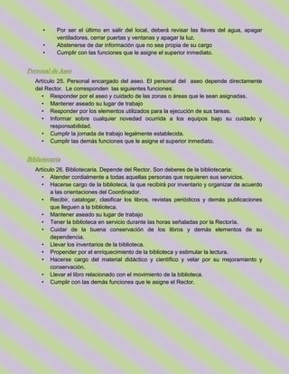 • Por ser el último en salir del local, deberá revisar las llaves del agua, apagar
ventiladores, cerrar puertas y ventanas y apagar la luz.
• Abstenerse de dar información que no sea propia de su cargo
• Cumplir con las funciones que le asigne el superior inmediato.
Personal de Aseo
Artículo 25. Personal encargado del aseo. El personal del aseo depende directamente
del Rector. Le corresponden las siguientes funciones:
• Responder por el aseo y cuidado de las zonas o áreas que le sean asignadas.
• Mantener aseado su lugar de trabajo
• Responder por los elementos utilizados para la ejecución de sus tareas.
• Informar sobre cualquier novedad ocurrida a los equipos bajo su cuidado y
responsabilidad.
• Cumplir la jornada de trabajo legalmente establecida.
• Cumplir las demás funciones que le asigne el superior inmediato.
Bibliotecaria
Artículo 26. Bibliotecaria. Depende del Rector. Son deberes de la bibliotecaria:
• Atender cordialmente a todas aquellas personas que requieren sus servicios.
• Hacerse cargo de la biblioteca, la que recibirá por inventario y organizar de acuerdo
a las orientaciones del Coordinador.
• Recibir, catalogar, clasificar los libros, revistas periódicos y demás publicaciones
que lleguen a la biblioteca.
• Mantener aseado su lugar de trabajo
• Tener la biblioteca en servicio durante las horas señaladas por la Rectoría.
• Cuidar de la buena conservación de los libros y demás elementos de su
dependencia.
• Llevar los inventarios de la biblioteca.
• Propender por el enriquecimiento de la biblioteca y estimular la lectura.
• Hacerse cargo del material didáctico y científico y velar por su mejoramiento y
conservación.
• Llevar el libro relacionado con el movimiento de la biblioteca.
• Cumplir con las demás funciones que le asigne el Rector.
 