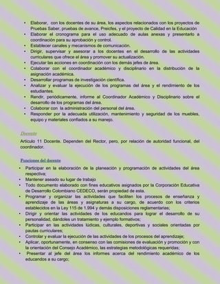 • Elaborar, con los docentes de su área, los aspectos relacionados con los proyectos de
Pruebas Saber, pruebas de avance, Preicfes, y el proyecto de Calidad en la Educación
• Elaborar el cronograma para el uso adecuado de aulas anexas y presentarlo a
coordinación para su aprobación y control.
• Establecer canales y mecanismos de comunicación.
• Dirigir, supervisar y asesorar a los docentes en el desarrollo de las actividades
curriculares que ofrece el área y promover su actualización.
• Ejecutar las acciones en coordinación con los demás jefes de área.
• Colaborar con el coordinador académico y disciplinario en la distribución de la
asignación académica.
• Desarrollar programas de investigación científica.
• Analizar y evaluar la ejecución de los programas del área y el rendimiento de los
estudiantes.
• Rendir, periódicamente, informe al Coordinador Académico y Disciplinario sobre el
desarrollo de los programas del área.
• Colaborar con la administración del personal del área.
• Responder por la adecuada utilización, mantenimiento y seguridad de los muebles,
equipo y materiales confiados a su manejo.
Docente
Artículo 11 Docente. Dependen del Rector, pero, por relación de autoridad funcional, del
coordinador.
Funciones del docente
• Participar en la elaboración de la planeación y programación de actividades del área
respectiva;
• Mantener aseado su lugar de trabajo
• Todo documento elaborado con fines educativos asignados por la Corporación Educativa
de Desarrollo Colombiano CEDECO, serán propiedad de esta.
• Programar y organizar las actividades que faciliten los procesos de enseñanza y
aprendizaje de las áreas y asignaturas a su cargo, de acuerdo con los criterios
establecidos en la Ley 115 de 1.994 y demás disposiciones reglamentarias;
• Dirigir y orientar las actividades de los educandos para lograr el desarrollo de su
personalidad, dándoles un tratamiento y ejemplo formativos;
• Participar en las actividades lúdicas, culturales, deportivas y sociales orientadas por
pautas curriculares;
• Controlar y evaluar la ejecución de las actividades de los procesos del aprendizaje;
• Aplicar, oportunamente, en consenso con las comisiones de evaluación y promoción y con
la orientación del Consejo Académico, las estrategias metodológicas requeridas;
• Presentar al jefe del área los informes acerca del rendimiento académico de los
educandos a su cargo;
 