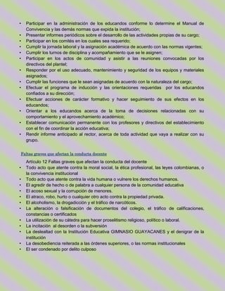 • Participar en la administración de los educandos conforme lo determine el Manual de
Convivencia y las demás normas que expida la institución;
• Presentar informes periódicos sobre el desarrollo de las actividades propias de su cargo;
• Participar en los comités en los cuales sea requerido;
• Cumplir la jornada laboral y la asignación académica de acuerdo con las normas vigentes;
• Cumplir los turnos de disciplina y acompañamiento que se le asignen;
• Participar en los actos de comunidad y asistir a las reuniones convocadas por los
directivos del plantel;
• Responder por el uso adecuado, mantenimiento y seguridad de los equipos y materiales
asignados;
• Cumplir las funciones que le sean asignadas de acuerdo con la naturaleza del cargo;
• Efectuar el programa de inducción y las orientaciones requeridas por los educandos
confiados a su dirección;
• Efectuar acciones de carácter formativo y hacer seguimiento de sus efectos en los
educandos;
• Orientar a los educandos acerca de la toma de decisiones relacionadas con su
comportamiento y el aprovechamiento académico;
• Establecer comunicación permanente con los profesores y directivos del establecimiento
con el fin de coordinar la acción educativa;
• Rendir informe anticipado al rector, acerca de toda actividad que vaya a realizar con su
grupo.
Faltas graves que afectan la conducta docente
Artículo 12 Faltas graves que afectan la conducta del docente
• Todo acto que atente contra la moral social, la ética profesional, las leyes colombianas, o
la convivencia institucional
• Todo acto que atente contra la vida humana o vulnere los derechos humanos.
• El agredir de hecho o de palabra a cualquier persona de la comunidad educativa
• El acoso sexual y la corrupción de menores.
• El atraco, robo, hurto o cualquier otro acto contra la propiedad privada.
• El alcoholismo, la drogadicción y el tráfico de narcóticos.
• La alteración o falsificación de documentos del colegio, el tráfico de calificaciones,
constancias o certificados
• La utilización de su cátedra para hacer proselitismo religioso, político o laboral.
• La incitación al desorden o la subversión
• La deslealtad con la Institución Educativa GIMNASIO GUAYACANES y el denigrar de la
institución
• La desobediencia reiterada a las órdenes superiores, o las normas institucionales
• El ser condenado por delito culposo
 