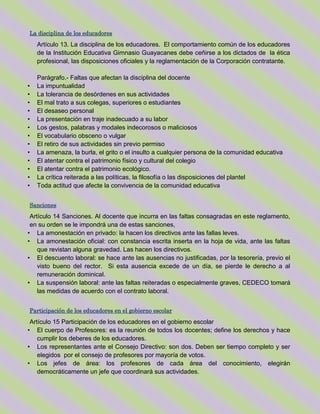 La disciplina de los educadores
Artículo 13. La disciplina de los educadores. El comportamiento común de los educadores
de la Institución Educativa Gimnasio Guayacanes debe ceñirse a los dictados de la ética
profesional, las disposiciones oficiales y la reglamentación de la Corporación contratante.
Parágrafo.- Faltas que afectan la disciplina del docente
• La impuntualidad
• La tolerancia de desórdenes en sus actividades
• El mal trato a sus colegas, superiores o estudiantes
• El desaseo personal
• La presentación en traje inadecuado a su labor
• Los gestos, palabras y modales indecorosos o maliciosos
• El vocabulario obsceno o vulgar
• El retiro de sus actividades sin previo permiso
• La amenaza, la burla, el grito o el insulto a cualquier persona de la comunidad educativa
• El atentar contra el patrimonio físico y cultural del colegio
• El atentar contra el patrimonio ecológico.
• La crítica reiterada a las políticas, la filosofía o las disposiciones del plantel
• Toda actitud que afecte la convivencia de la comunidad educativa
Sanciones
Artículo 14 Sanciones. Al docente que incurra en las faltas consagradas en este reglamento,
en su orden se le impondrá una de estas sanciones,
• La amonestación en privado: la hacen los directivos ante las fallas leves.
• La amonestación oficial: con constancia escrita inserta en la hoja de vida, ante las faltas
que revistan alguna gravedad. Las hacen los directivos.
• El descuento laboral: se hace ante las ausencias no justificadas, por la tesorería, previo el
visto bueno del rector. Si esta ausencia excede de un día, se pierde le derecho a al
remuneración dominical.
• La suspensión laboral: ante las faltas reiteradas o especialmente graves, CEDECO tomará
las medidas de acuerdo con el contrato laboral.
Participación de los educadores en el gobierno escolar
Artículo 15 Participación de los educadores en el gobierno escolar
• El cuerpo de Profesores: es la reunión de todos los docentes; define los derechos y hace
cumplir los deberes de los educadores.
• Los representantes ante el Consejo Directivo: son dos. Deben ser tiempo completo y ser
elegidos por el consejo de profesores por mayoría de votos.
• Los jefes de área: los profesores de cada área del conocimiento, elegirán
democráticamente un jefe que coordinará sus actividades.
 
