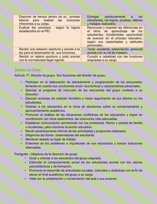 Disponer de tiempo dentro de su jornada
laboral para realizar las funciones
inherentes a su cargo.
Entregar oportunamente a los
estudiantes, los logros, pruebas, talleres
y trabajos realizados.
Evaluar los procesos según lo logros
establecidos en el PEI.
Reconocer y respetar las diferencias en
el ritmo de aprendizaje de los
estudiantes, brindándoles oportunidad
de avanzar en el proceso educativo,
según sus capacidades y aptitudes
personales.
Recibir una dotación oportuna y acorde a la
ley para el desempeño de sus funciones.
Tener excelente presentación personal
acorde con su rol de maestro.
Recibir un salario oportuno y justo acorde
con la normatividad legal vigente.
Cumplir a cabalidad con las funciones
asignadas a su cargo.
Director de Grupo
Artículo 17. Director de grupo. Son funciones del director de grupo.
• Participar en la elaboración de planeamiento y programación de los educandos;
teniendo en cuenta sus condiciones socio- económicas y características personales.
• Ejecutar el programa de inducción de los educandos del grupo confiado a su
dirección.
• Ejecutar acciones de carácter formativo y hacer seguimiento de sus efectos en los
estudiantes.
• Orientar a los educandos en la toma de decisiones sobre su comportamiento y
aprovechamiento académico.
• Promover el análisis de las situaciones conflictivas de los educandos y lograr en
coordinación con otros estamentos, las soluciones más adecuadas.
• Establecer comunicación permanente con los profesores, Rector y padres de familia
o acudientes, para coordinar la acción educativa.
• Rendir periódicamente informe de las actividades y programas realizados.
• Diligenciar las fichas observadoras del estudiante.
• Mantener aseado su lugar de trabajo
• Enterarse de los problemas e inquietudes de sus educandos y buscar soluciones
adecuadas.
Parágrafo.- Objetivos de la dirección de grupo
• Guiar y orientar a los educandos del grupo asignado.
• Estimular el comportamiento social de los estudiantes acorde con los valores
psicodidácticos y de formación.
• Promover el desarrollo de actividades sociales, culturales y didácticas con el fin de
elevar el nivel académico del grupo a su cargo.
• Velar por la presentación y conservación del aula y sus enseres.
 
