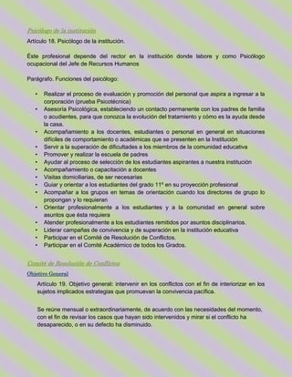 Psicólogo de la institución
Artículo 18. Psicólogo de la institución.
Éste profesional depende del rector en la institución donde labore y como Psicólogo
ocupacional del Jefe de Recursos Humanos
Parágrafo. Funciones del psicólogo:
• Realizar el proceso de evaluación y promoción del personal que aspira a ingresar a la
corporación (prueba Psicotécnica)
• Asesoría Psicológica, estableciendo un contacto permanente con los padres de familia
o acudientes, para que conozca la evolución del tratamiento y cómo es la ayuda desde
la casa.
• Acompañamiento a los docentes, estudiantes o personal en general en situaciones
difíciles de comportamiento o académicas que se presenten en la Institución
• Servir a la superación de dificultades a los miembros de la comunidad educativa
• Promover y realizar la escuela de padres
• Ayudar al proceso de selección de los estudiantes aspirantes a nuestra institución
• Acompañamiento o capacitación a docentes
• Visitas domiciliarias, de ser necesarias
• Guiar y orientar a los estudiantes del grado 11º en su proyección profesional
• Acompañar a los grupos en temas de orientación cuando los directores de grupo lo
propongan y lo requieran
• Orientar profesionalmente a los estudiantes y a la comunidad en general sobre
asuntos que ésta requiera
• Atender profesionalmente a los estudiantes remitidos por asuntos disciplinarios.
• Liderar campañas de convivencia y de superación en la institución educativa
• Participar en el Comité de Resolución de Conflictos.
• Participar en el Comité Académico de todos los Grados.
Comité de Resolución de Conflictos
Objetivo General
Artículo 19. Objetivo general: intervenir en los conflictos con el fin de interiorizar en los
sujetos implicados estrategias que promuevan la convivencia pacífica.
Se reúne mensual o extraordinariamente, de acuerdo con las necesidades del momento,
con el fin de revisar los casos que hayan sido intervenidos y mirar si el conflicto ha
desaparecido, o en su defecto ha disminuido.
 