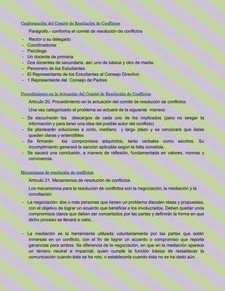 Conformación del Comité de Resolución de Conflictos
Parágrafo.- conforma el comité de resolución de conflictos
- Rector o su delegado
- Coordinadores
- Psicóloga
- Un docente de primaria
- Dos docentes de secundaria, así: uno de básica y otro de media.
- Personero de los Estudiantes
- El Representante de los Estudiantes al Consejo Directivo
- 1 Representante del Consejo de Padres
Procedimiento en la Actuación del Comité de Resolución de Conflictos
Artículo 20. Procedimiento en la actuación del comité de resolución de conflictos
Una vez categorizado el problema se actuará de la siguiente manera:
- Se escucharán los descargos de cada uno de los implicados (para no sesgar la
información y para tener una idea del posible autor del conflicto)
- Se plantearán soluciones a corto, mediano y largo plazo y se cerciorará que éstas
queden claras y entendibles
- Se firmarán los compromisos adquiridos, tanto verbales como escritos. Su
incumplimiento generará la sanción aplicable según la falta cometida.
- Se sacará una conclusión, a manera de reflexión, fundamentada en valores, normas y
convivencia.
Mecanismos de resolución de conflictos
Artículo 21. Mecanismos de resolución de conflictos
Los mecanismos para la resolución de conflictos son la negociación, la mediación y la
conciliación
- La negociación: dos o más personas que tienen un problema discuten ideas y propuestas,
con el objetivo de lograr un acuerdo que beneficie a los involucrados. Deben quedar unos
compromisos claros que deben ser concertados por las partes y definirán la forma en que
dicho proceso se llevará a cabo.
- La mediación es la herramienta utilizada voluntariamente por las partes que están
inmersas en un conflicto, con el fin de lograr un acuerdo o compromiso que reporte
ganancias para ambos. Se diferencia de la negociación, en que en la mediación aparece
un tercero neutral e imparcial, quien cumple la función básica de restablecer la
comunicación cuando ésta se ha roto, o establecerla cuando ésta no se ha dado aún.
 